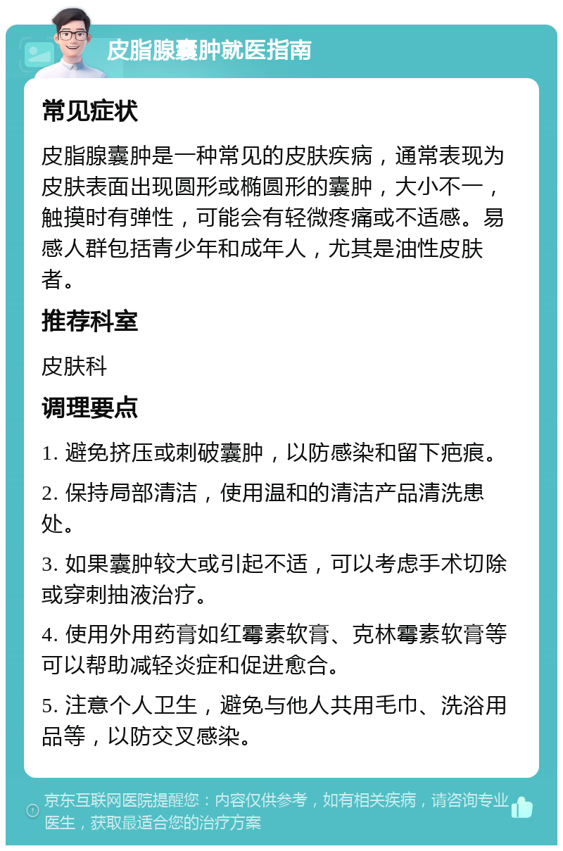 皮脂腺囊肿就医指南 常见症状 皮脂腺囊肿是一种常见的皮肤疾病，通常表现为皮肤表面出现圆形或椭圆形的囊肿，大小不一，触摸时有弹性，可能会有轻微疼痛或不适感。易感人群包括青少年和成年人，尤其是油性皮肤者。 推荐科室 皮肤科 调理要点 1. 避免挤压或刺破囊肿，以防感染和留下疤痕。 2. 保持局部清洁，使用温和的清洁产品清洗患处。 3. 如果囊肿较大或引起不适，可以考虑手术切除或穿刺抽液治疗。 4. 使用外用药膏如红霉素软膏、克林霉素软膏等可以帮助减轻炎症和促进愈合。 5. 注意个人卫生，避免与他人共用毛巾、洗浴用品等，以防交叉感染。