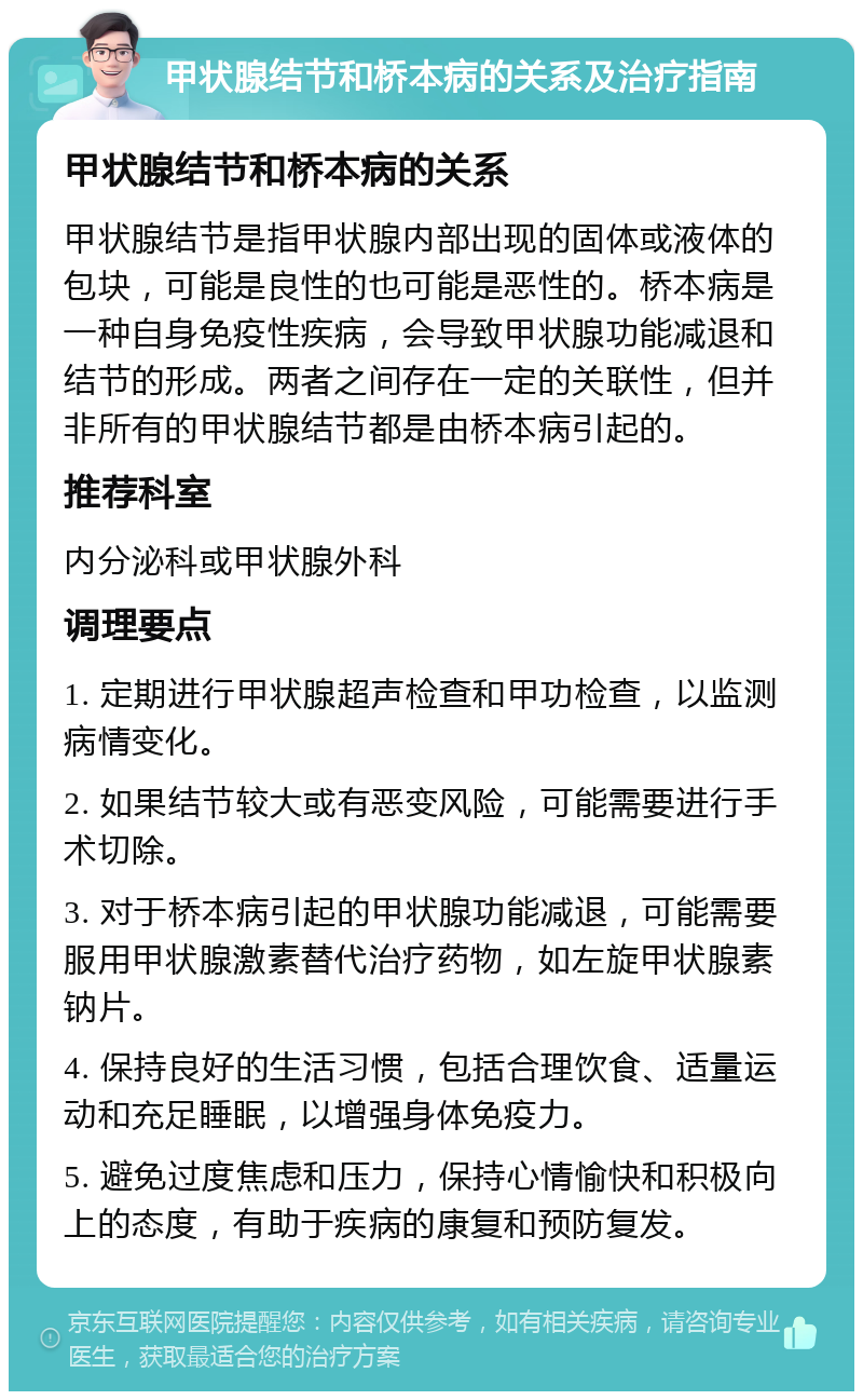 甲状腺结节和桥本病的关系及治疗指南 甲状腺结节和桥本病的关系 甲状腺结节是指甲状腺内部出现的固体或液体的包块，可能是良性的也可能是恶性的。桥本病是一种自身免疫性疾病，会导致甲状腺功能减退和结节的形成。两者之间存在一定的关联性，但并非所有的甲状腺结节都是由桥本病引起的。 推荐科室 内分泌科或甲状腺外科 调理要点 1. 定期进行甲状腺超声检查和甲功检查，以监测病情变化。 2. 如果结节较大或有恶变风险，可能需要进行手术切除。 3. 对于桥本病引起的甲状腺功能减退，可能需要服用甲状腺激素替代治疗药物，如左旋甲状腺素钠片。 4. 保持良好的生活习惯，包括合理饮食、适量运动和充足睡眠，以增强身体免疫力。 5. 避免过度焦虑和压力，保持心情愉快和积极向上的态度，有助于疾病的康复和预防复发。