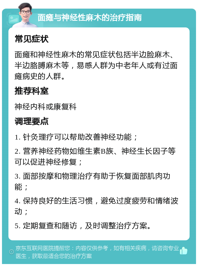 面瘫与神经性麻木的治疗指南 常见症状 面瘫和神经性麻木的常见症状包括半边脸麻木、半边胳膊麻木等，易感人群为中老年人或有过面瘫病史的人群。 推荐科室 神经内科或康复科 调理要点 1. 针灸理疗可以帮助改善神经功能； 2. 营养神经药物如维生素B族、神经生长因子等可以促进神经修复； 3. 面部按摩和物理治疗有助于恢复面部肌肉功能； 4. 保持良好的生活习惯，避免过度疲劳和情绪波动； 5. 定期复查和随访，及时调整治疗方案。