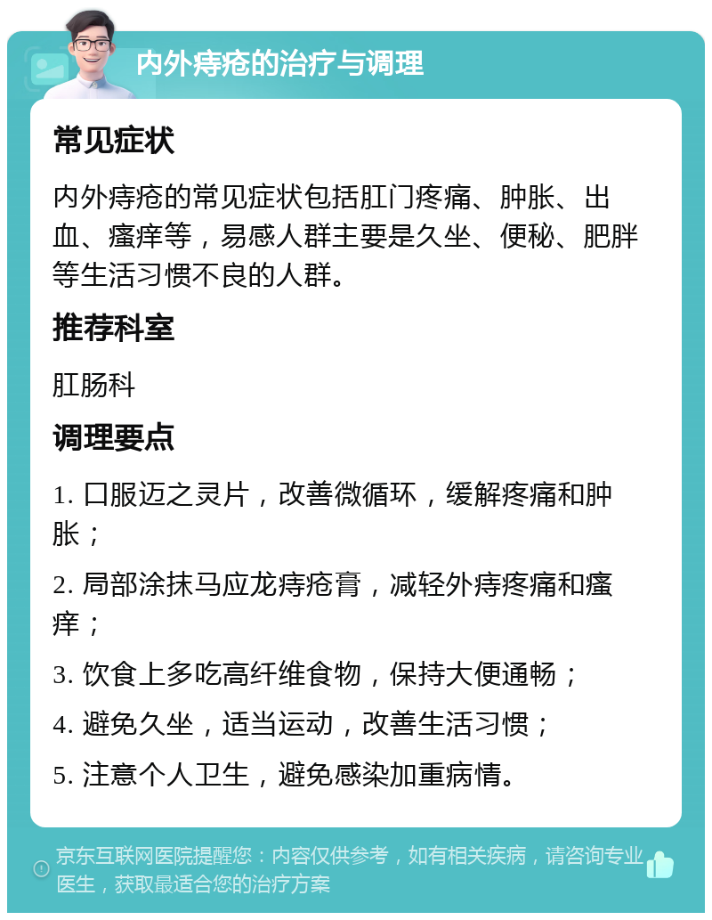 内外痔疮的治疗与调理 常见症状 内外痔疮的常见症状包括肛门疼痛、肿胀、出血、瘙痒等，易感人群主要是久坐、便秘、肥胖等生活习惯不良的人群。 推荐科室 肛肠科 调理要点 1. 口服迈之灵片，改善微循环，缓解疼痛和肿胀； 2. 局部涂抹马应龙痔疮膏，减轻外痔疼痛和瘙痒； 3. 饮食上多吃高纤维食物，保持大便通畅； 4. 避免久坐，适当运动，改善生活习惯； 5. 注意个人卫生，避免感染加重病情。