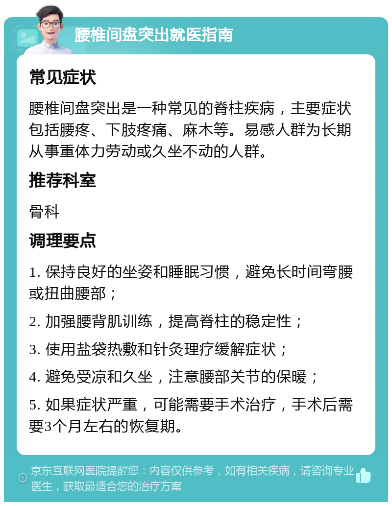 腰椎间盘突出就医指南 常见症状 腰椎间盘突出是一种常见的脊柱疾病，主要症状包括腰疼、下肢疼痛、麻木等。易感人群为长期从事重体力劳动或久坐不动的人群。 推荐科室 骨科 调理要点 1. 保持良好的坐姿和睡眠习惯，避免长时间弯腰或扭曲腰部； 2. 加强腰背肌训练，提高脊柱的稳定性； 3. 使用盐袋热敷和针灸理疗缓解症状； 4. 避免受凉和久坐，注意腰部关节的保暖； 5. 如果症状严重，可能需要手术治疗，手术后需要3个月左右的恢复期。