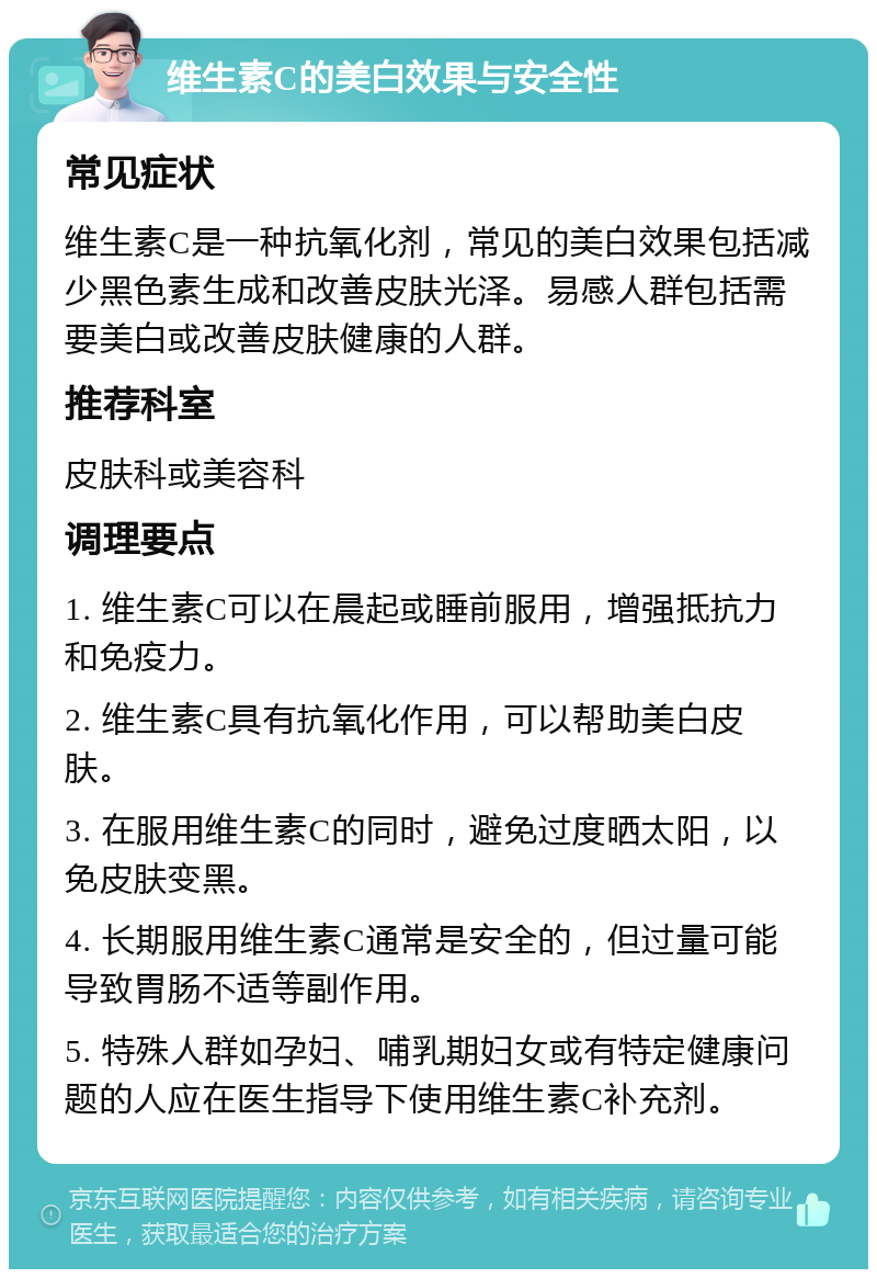 维生素C的美白效果与安全性 常见症状 维生素C是一种抗氧化剂，常见的美白效果包括减少黑色素生成和改善皮肤光泽。易感人群包括需要美白或改善皮肤健康的人群。 推荐科室 皮肤科或美容科 调理要点 1. 维生素C可以在晨起或睡前服用，增强抵抗力和免疫力。 2. 维生素C具有抗氧化作用，可以帮助美白皮肤。 3. 在服用维生素C的同时，避免过度晒太阳，以免皮肤变黑。 4. 长期服用维生素C通常是安全的，但过量可能导致胃肠不适等副作用。 5. 特殊人群如孕妇、哺乳期妇女或有特定健康问题的人应在医生指导下使用维生素C补充剂。