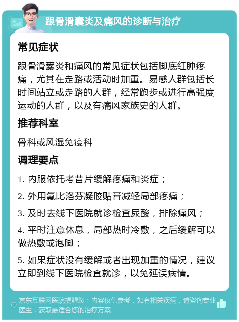 跟骨滑囊炎及痛风的诊断与治疗 常见症状 跟骨滑囊炎和痛风的常见症状包括脚底红肿疼痛，尤其在走路或活动时加重。易感人群包括长时间站立或走路的人群，经常跑步或进行高强度运动的人群，以及有痛风家族史的人群。 推荐科室 骨科或风湿免疫科 调理要点 1. 内服依托考昔片缓解疼痛和炎症； 2. 外用氟比洛芬凝胶贴膏减轻局部疼痛； 3. 及时去线下医院就诊检查尿酸，排除痛风； 4. 平时注意休息，局部热时冷敷，之后缓解可以做热敷或泡脚； 5. 如果症状没有缓解或者出现加重的情况，建议立即到线下医院检查就诊，以免延误病情。