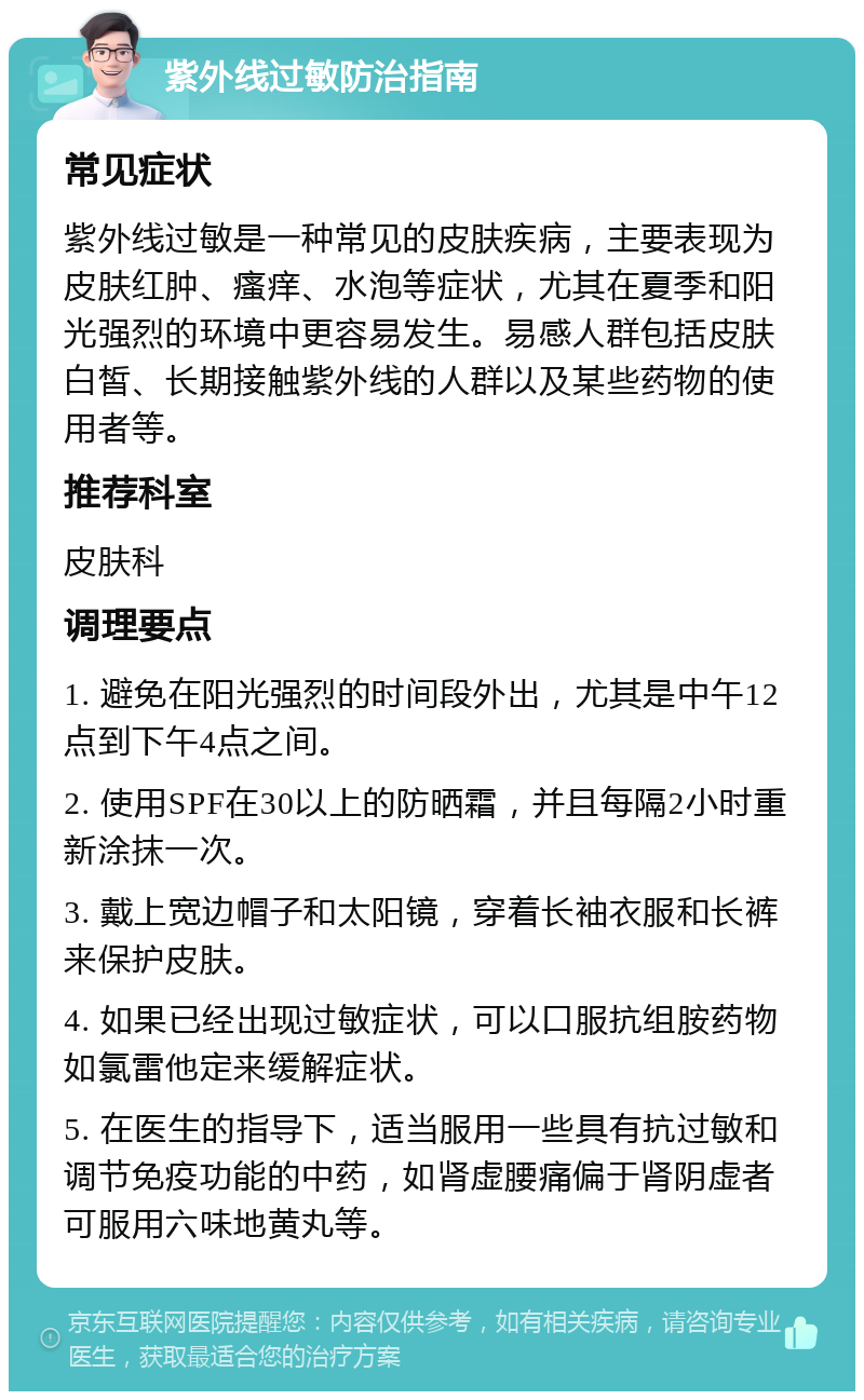 紫外线过敏防治指南 常见症状 紫外线过敏是一种常见的皮肤疾病，主要表现为皮肤红肿、瘙痒、水泡等症状，尤其在夏季和阳光强烈的环境中更容易发生。易感人群包括皮肤白皙、长期接触紫外线的人群以及某些药物的使用者等。 推荐科室 皮肤科 调理要点 1. 避免在阳光强烈的时间段外出，尤其是中午12点到下午4点之间。 2. 使用SPF在30以上的防晒霜，并且每隔2小时重新涂抹一次。 3. 戴上宽边帽子和太阳镜，穿着长袖衣服和长裤来保护皮肤。 4. 如果已经出现过敏症状，可以口服抗组胺药物如氯雷他定来缓解症状。 5. 在医生的指导下，适当服用一些具有抗过敏和调节免疫功能的中药，如肾虚腰痛偏于肾阴虚者可服用六味地黄丸等。