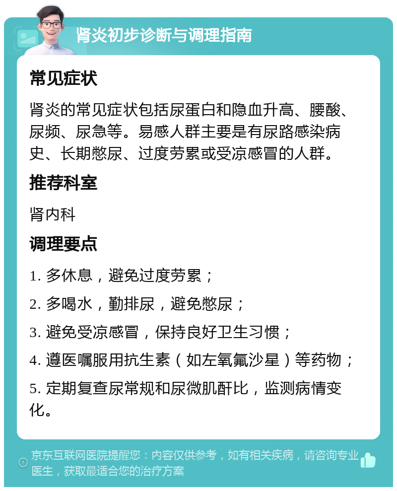 肾炎初步诊断与调理指南 常见症状 肾炎的常见症状包括尿蛋白和隐血升高、腰酸、尿频、尿急等。易感人群主要是有尿路感染病史、长期憋尿、过度劳累或受凉感冒的人群。 推荐科室 肾内科 调理要点 1. 多休息，避免过度劳累； 2. 多喝水，勤排尿，避免憋尿； 3. 避免受凉感冒，保持良好卫生习惯； 4. 遵医嘱服用抗生素（如左氧氟沙星）等药物； 5. 定期复查尿常规和尿微肌酐比，监测病情变化。