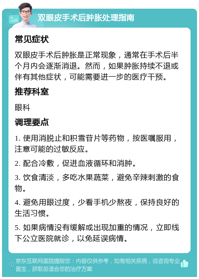 双眼皮手术后肿胀处理指南 常见症状 双眼皮手术后肿胀是正常现象，通常在手术后半个月内会逐渐消退。然而，如果肿胀持续不退或伴有其他症状，可能需要进一步的医疗干预。 推荐科室 眼科 调理要点 1. 使用消脱止和积雪苷片等药物，按医嘱服用，注意可能的过敏反应。 2. 配合冷敷，促进血液循环和消肿。 3. 饮食清淡，多吃水果蔬菜，避免辛辣刺激的食物。 4. 避免用眼过度，少看手机少熬夜，保持良好的生活习惯。 5. 如果病情没有缓解或出现加重的情况，立即线下公立医院就诊，以免延误病情。