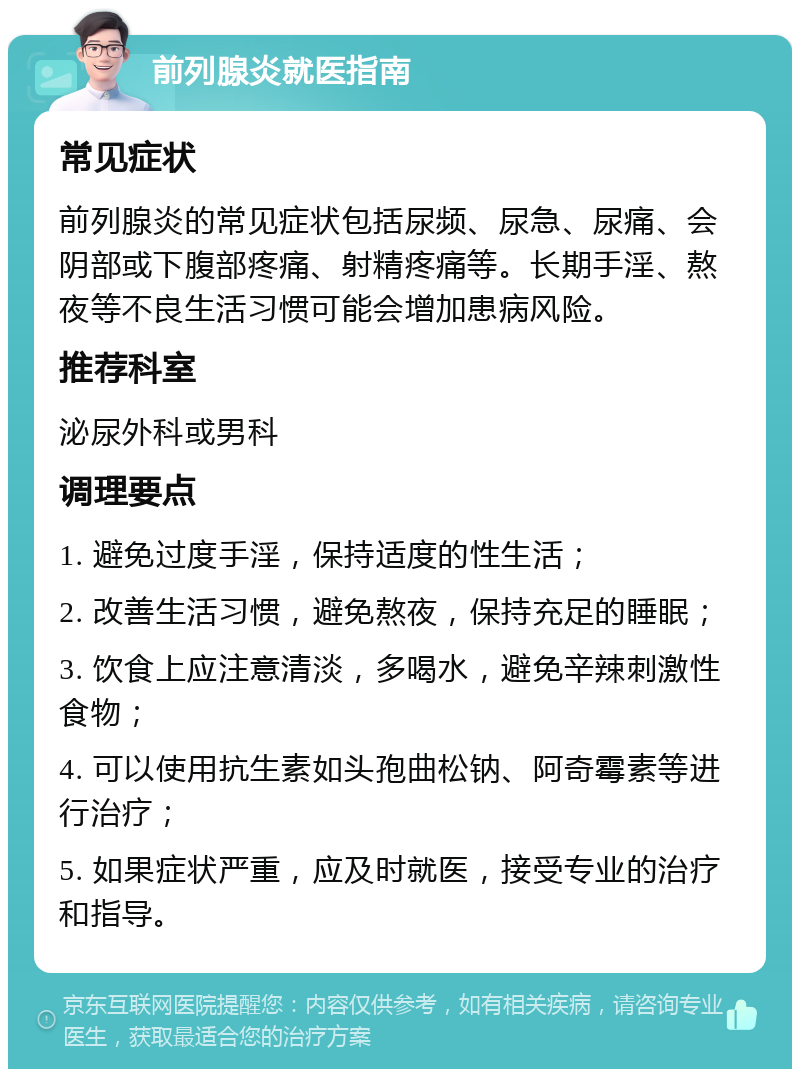 前列腺炎就医指南 常见症状 前列腺炎的常见症状包括尿频、尿急、尿痛、会阴部或下腹部疼痛、射精疼痛等。长期手淫、熬夜等不良生活习惯可能会增加患病风险。 推荐科室 泌尿外科或男科 调理要点 1. 避免过度手淫，保持适度的性生活； 2. 改善生活习惯，避免熬夜，保持充足的睡眠； 3. 饮食上应注意清淡，多喝水，避免辛辣刺激性食物； 4. 可以使用抗生素如头孢曲松钠、阿奇霉素等进行治疗； 5. 如果症状严重，应及时就医，接受专业的治疗和指导。