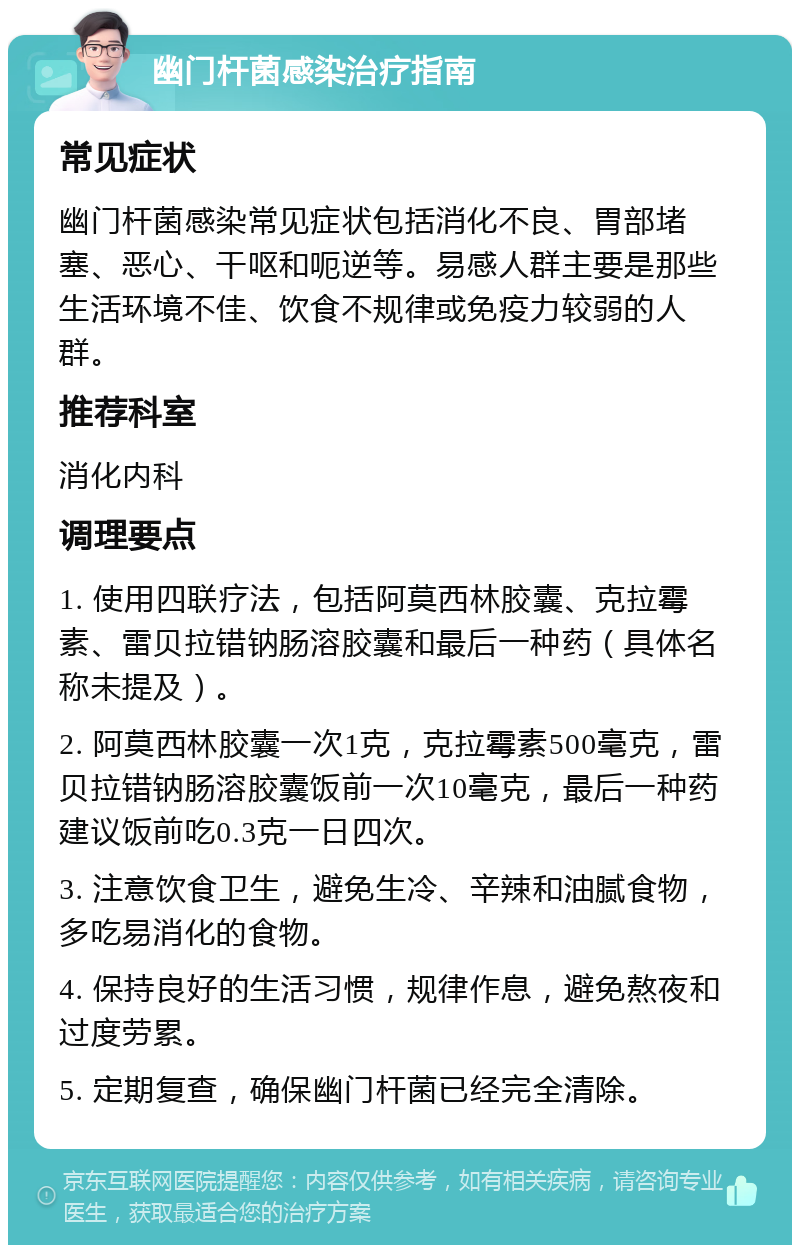 幽门杆菌感染治疗指南 常见症状 幽门杆菌感染常见症状包括消化不良、胃部堵塞、恶心、干呕和呃逆等。易感人群主要是那些生活环境不佳、饮食不规律或免疫力较弱的人群。 推荐科室 消化内科 调理要点 1. 使用四联疗法，包括阿莫西林胶囊、克拉霉素、雷贝拉错钠肠溶胶囊和最后一种药（具体名称未提及）。 2. 阿莫西林胶囊一次1克，克拉霉素500毫克，雷贝拉错钠肠溶胶囊饭前一次10毫克，最后一种药建议饭前吃0.3克一日四次。 3. 注意饮食卫生，避免生冷、辛辣和油腻食物，多吃易消化的食物。 4. 保持良好的生活习惯，规律作息，避免熬夜和过度劳累。 5. 定期复查，确保幽门杆菌已经完全清除。