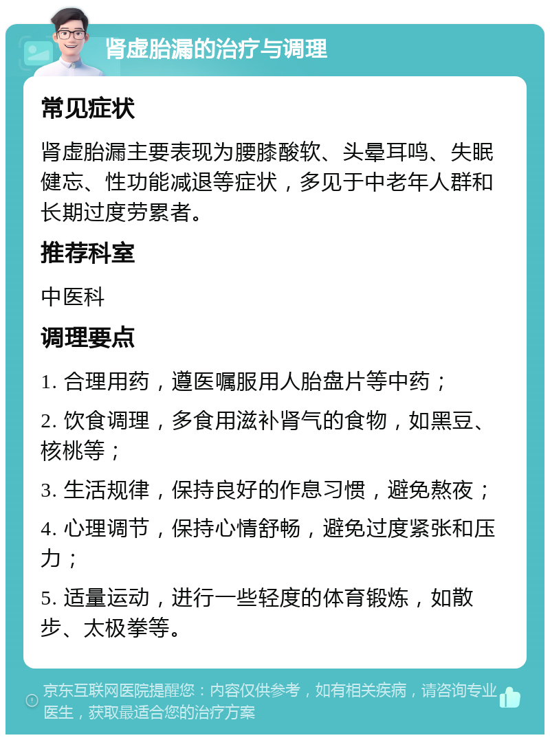 肾虚胎漏的治疗与调理 常见症状 肾虚胎漏主要表现为腰膝酸软、头晕耳鸣、失眠健忘、性功能减退等症状，多见于中老年人群和长期过度劳累者。 推荐科室 中医科 调理要点 1. 合理用药，遵医嘱服用人胎盘片等中药； 2. 饮食调理，多食用滋补肾气的食物，如黑豆、核桃等； 3. 生活规律，保持良好的作息习惯，避免熬夜； 4. 心理调节，保持心情舒畅，避免过度紧张和压力； 5. 适量运动，进行一些轻度的体育锻炼，如散步、太极拳等。