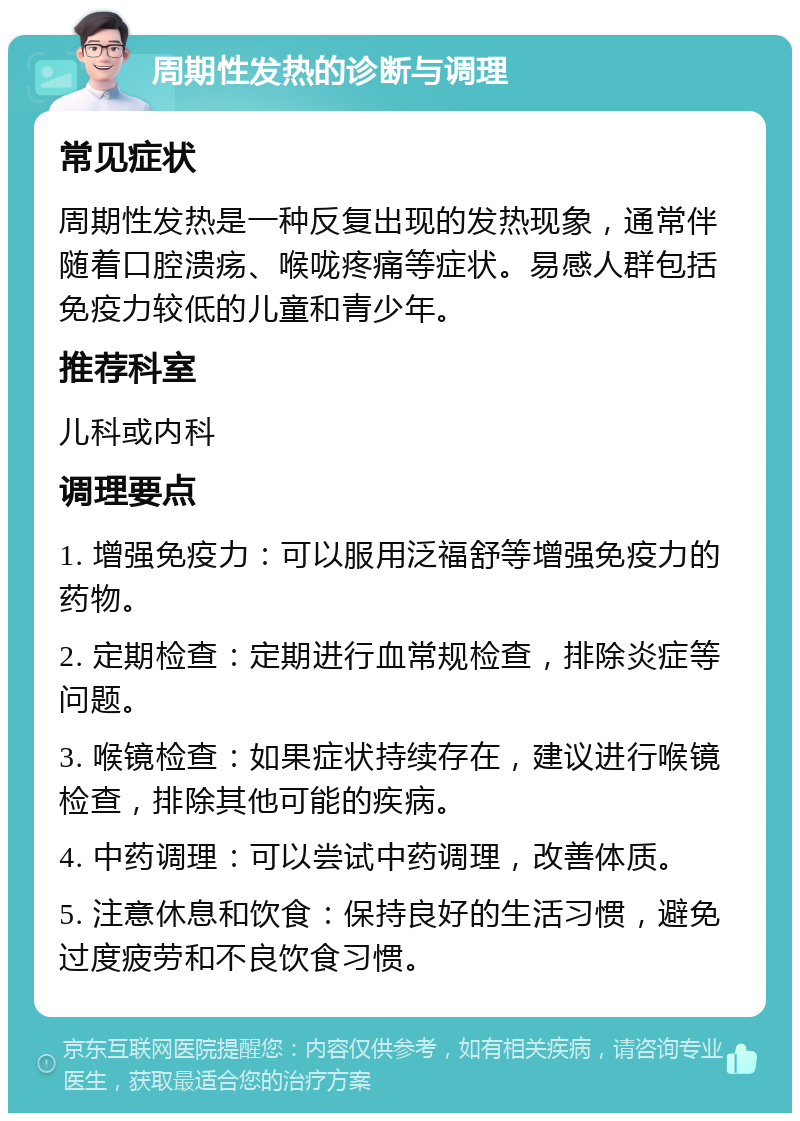 周期性发热的诊断与调理 常见症状 周期性发热是一种反复出现的发热现象，通常伴随着口腔溃疡、喉咙疼痛等症状。易感人群包括免疫力较低的儿童和青少年。 推荐科室 儿科或内科 调理要点 1. 增强免疫力：可以服用泛福舒等增强免疫力的药物。 2. 定期检查：定期进行血常规检查，排除炎症等问题。 3. 喉镜检查：如果症状持续存在，建议进行喉镜检查，排除其他可能的疾病。 4. 中药调理：可以尝试中药调理，改善体质。 5. 注意休息和饮食：保持良好的生活习惯，避免过度疲劳和不良饮食习惯。