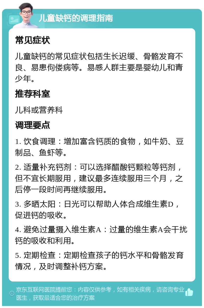 儿童缺钙的调理指南 常见症状 儿童缺钙的常见症状包括生长迟缓、骨骼发育不良、易患佝偻病等。易感人群主要是婴幼儿和青少年。 推荐科室 儿科或营养科 调理要点 1. 饮食调理：增加富含钙质的食物，如牛奶、豆制品、鱼虾等。 2. 适量补充钙剂：可以选择醋酸钙颗粒等钙剂，但不宜长期服用，建议最多连续服用三个月，之后停一段时间再继续服用。 3. 多晒太阳：日光可以帮助人体合成维生素D，促进钙的吸收。 4. 避免过量摄入维生素A：过量的维生素A会干扰钙的吸收和利用。 5. 定期检查：定期检查孩子的钙水平和骨骼发育情况，及时调整补钙方案。