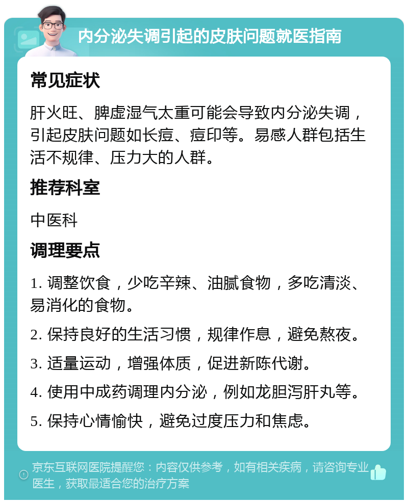 内分泌失调引起的皮肤问题就医指南 常见症状 肝火旺、脾虚湿气太重可能会导致内分泌失调，引起皮肤问题如长痘、痘印等。易感人群包括生活不规律、压力大的人群。 推荐科室 中医科 调理要点 1. 调整饮食，少吃辛辣、油腻食物，多吃清淡、易消化的食物。 2. 保持良好的生活习惯，规律作息，避免熬夜。 3. 适量运动，增强体质，促进新陈代谢。 4. 使用中成药调理内分泌，例如龙胆泻肝丸等。 5. 保持心情愉快，避免过度压力和焦虑。