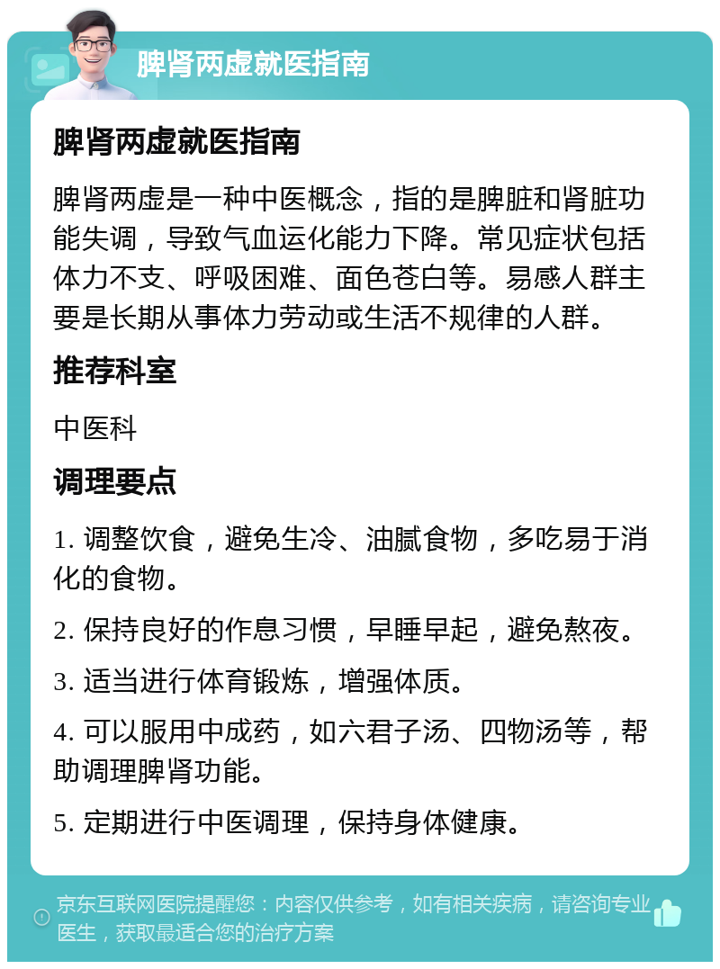 脾肾两虚就医指南 脾肾两虚就医指南 脾肾两虚是一种中医概念，指的是脾脏和肾脏功能失调，导致气血运化能力下降。常见症状包括体力不支、呼吸困难、面色苍白等。易感人群主要是长期从事体力劳动或生活不规律的人群。 推荐科室 中医科 调理要点 1. 调整饮食，避免生冷、油腻食物，多吃易于消化的食物。 2. 保持良好的作息习惯，早睡早起，避免熬夜。 3. 适当进行体育锻炼，增强体质。 4. 可以服用中成药，如六君子汤、四物汤等，帮助调理脾肾功能。 5. 定期进行中医调理，保持身体健康。