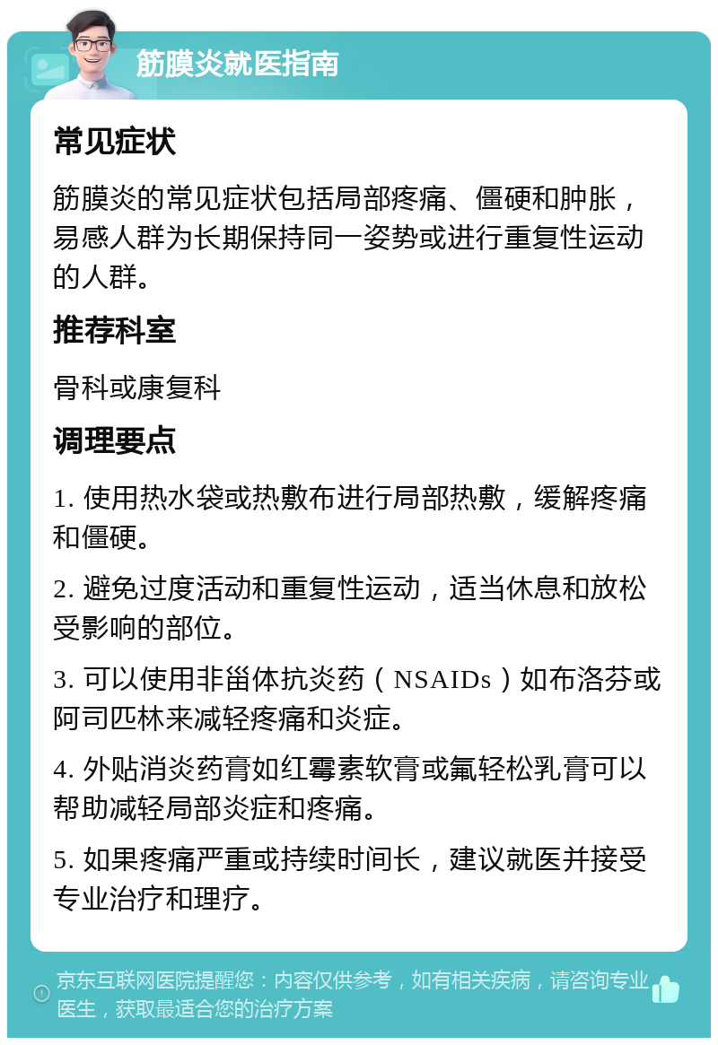 筋膜炎就医指南 常见症状 筋膜炎的常见症状包括局部疼痛、僵硬和肿胀，易感人群为长期保持同一姿势或进行重复性运动的人群。 推荐科室 骨科或康复科 调理要点 1. 使用热水袋或热敷布进行局部热敷，缓解疼痛和僵硬。 2. 避免过度活动和重复性运动，适当休息和放松受影响的部位。 3. 可以使用非甾体抗炎药（NSAIDs）如布洛芬或阿司匹林来减轻疼痛和炎症。 4. 外贴消炎药膏如红霉素软膏或氟轻松乳膏可以帮助减轻局部炎症和疼痛。 5. 如果疼痛严重或持续时间长，建议就医并接受专业治疗和理疗。