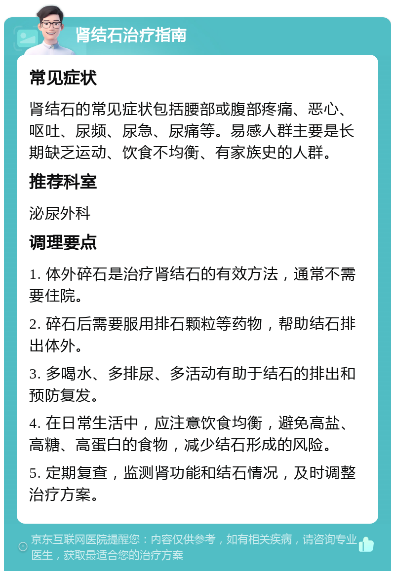 肾结石治疗指南 常见症状 肾结石的常见症状包括腰部或腹部疼痛、恶心、呕吐、尿频、尿急、尿痛等。易感人群主要是长期缺乏运动、饮食不均衡、有家族史的人群。 推荐科室 泌尿外科 调理要点 1. 体外碎石是治疗肾结石的有效方法，通常不需要住院。 2. 碎石后需要服用排石颗粒等药物，帮助结石排出体外。 3. 多喝水、多排尿、多活动有助于结石的排出和预防复发。 4. 在日常生活中，应注意饮食均衡，避免高盐、高糖、高蛋白的食物，减少结石形成的风险。 5. 定期复查，监测肾功能和结石情况，及时调整治疗方案。