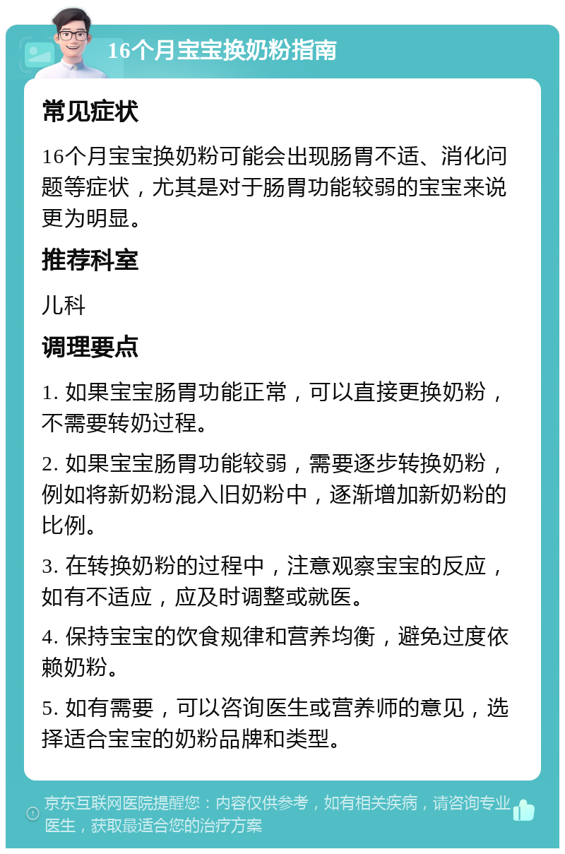 16个月宝宝换奶粉指南 常见症状 16个月宝宝换奶粉可能会出现肠胃不适、消化问题等症状，尤其是对于肠胃功能较弱的宝宝来说更为明显。 推荐科室 儿科 调理要点 1. 如果宝宝肠胃功能正常，可以直接更换奶粉，不需要转奶过程。 2. 如果宝宝肠胃功能较弱，需要逐步转换奶粉，例如将新奶粉混入旧奶粉中，逐渐增加新奶粉的比例。 3. 在转换奶粉的过程中，注意观察宝宝的反应，如有不适应，应及时调整或就医。 4. 保持宝宝的饮食规律和营养均衡，避免过度依赖奶粉。 5. 如有需要，可以咨询医生或营养师的意见，选择适合宝宝的奶粉品牌和类型。