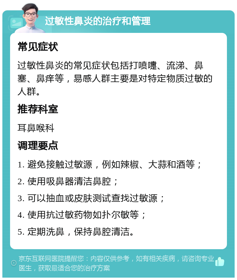 过敏性鼻炎的治疗和管理 常见症状 过敏性鼻炎的常见症状包括打喷嚏、流涕、鼻塞、鼻痒等，易感人群主要是对特定物质过敏的人群。 推荐科室 耳鼻喉科 调理要点 1. 避免接触过敏源，例如辣椒、大蒜和酒等； 2. 使用吸鼻器清洁鼻腔； 3. 可以抽血或皮肤测试查找过敏源； 4. 使用抗过敏药物如扑尔敏等； 5. 定期洗鼻，保持鼻腔清洁。