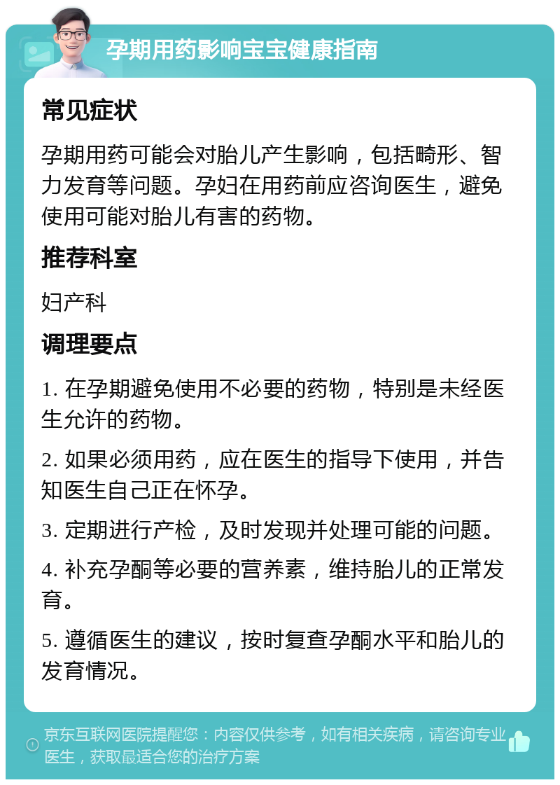 孕期用药影响宝宝健康指南 常见症状 孕期用药可能会对胎儿产生影响，包括畸形、智力发育等问题。孕妇在用药前应咨询医生，避免使用可能对胎儿有害的药物。 推荐科室 妇产科 调理要点 1. 在孕期避免使用不必要的药物，特别是未经医生允许的药物。 2. 如果必须用药，应在医生的指导下使用，并告知医生自己正在怀孕。 3. 定期进行产检，及时发现并处理可能的问题。 4. 补充孕酮等必要的营养素，维持胎儿的正常发育。 5. 遵循医生的建议，按时复查孕酮水平和胎儿的发育情况。