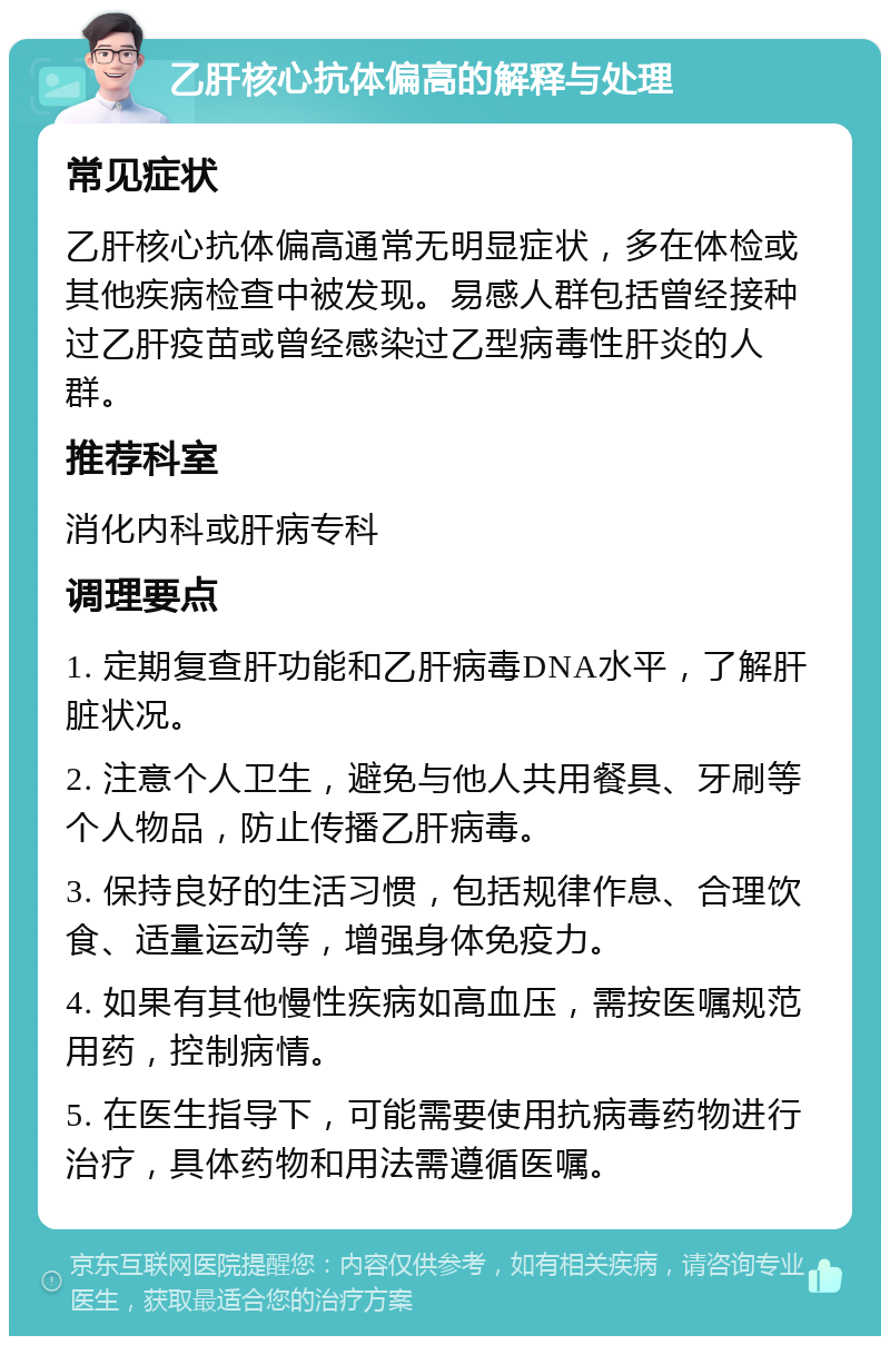 乙肝核心抗体偏高的解释与处理 常见症状 乙肝核心抗体偏高通常无明显症状，多在体检或其他疾病检查中被发现。易感人群包括曾经接种过乙肝疫苗或曾经感染过乙型病毒性肝炎的人群。 推荐科室 消化内科或肝病专科 调理要点 1. 定期复查肝功能和乙肝病毒DNA水平，了解肝脏状况。 2. 注意个人卫生，避免与他人共用餐具、牙刷等个人物品，防止传播乙肝病毒。 3. 保持良好的生活习惯，包括规律作息、合理饮食、适量运动等，增强身体免疫力。 4. 如果有其他慢性疾病如高血压，需按医嘱规范用药，控制病情。 5. 在医生指导下，可能需要使用抗病毒药物进行治疗，具体药物和用法需遵循医嘱。