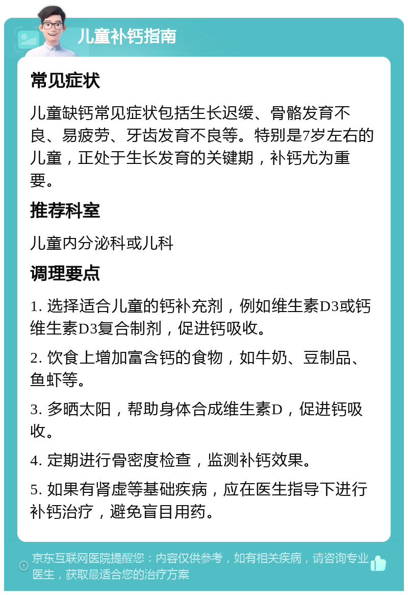 儿童补钙指南 常见症状 儿童缺钙常见症状包括生长迟缓、骨骼发育不良、易疲劳、牙齿发育不良等。特别是7岁左右的儿童，正处于生长发育的关键期，补钙尤为重要。 推荐科室 儿童内分泌科或儿科 调理要点 1. 选择适合儿童的钙补充剂，例如维生素D3或钙维生素D3复合制剂，促进钙吸收。 2. 饮食上增加富含钙的食物，如牛奶、豆制品、鱼虾等。 3. 多晒太阳，帮助身体合成维生素D，促进钙吸收。 4. 定期进行骨密度检查，监测补钙效果。 5. 如果有肾虚等基础疾病，应在医生指导下进行补钙治疗，避免盲目用药。