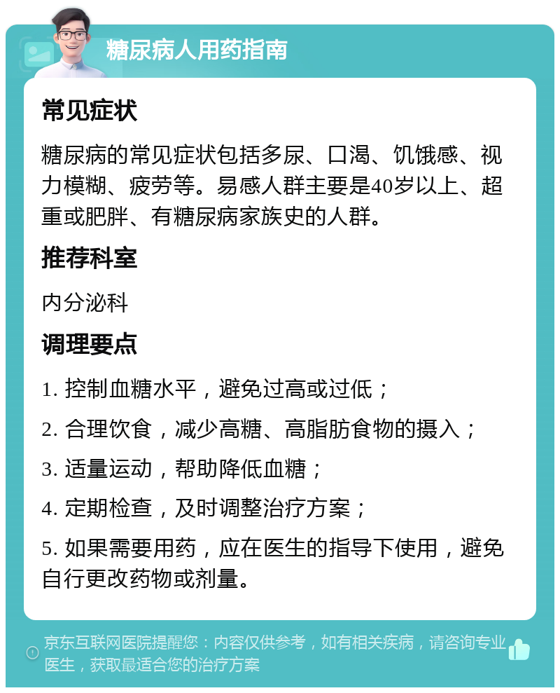 糖尿病人用药指南 常见症状 糖尿病的常见症状包括多尿、口渴、饥饿感、视力模糊、疲劳等。易感人群主要是40岁以上、超重或肥胖、有糖尿病家族史的人群。 推荐科室 内分泌科 调理要点 1. 控制血糖水平，避免过高或过低； 2. 合理饮食，减少高糖、高脂肪食物的摄入； 3. 适量运动，帮助降低血糖； 4. 定期检查，及时调整治疗方案； 5. 如果需要用药，应在医生的指导下使用，避免自行更改药物或剂量。