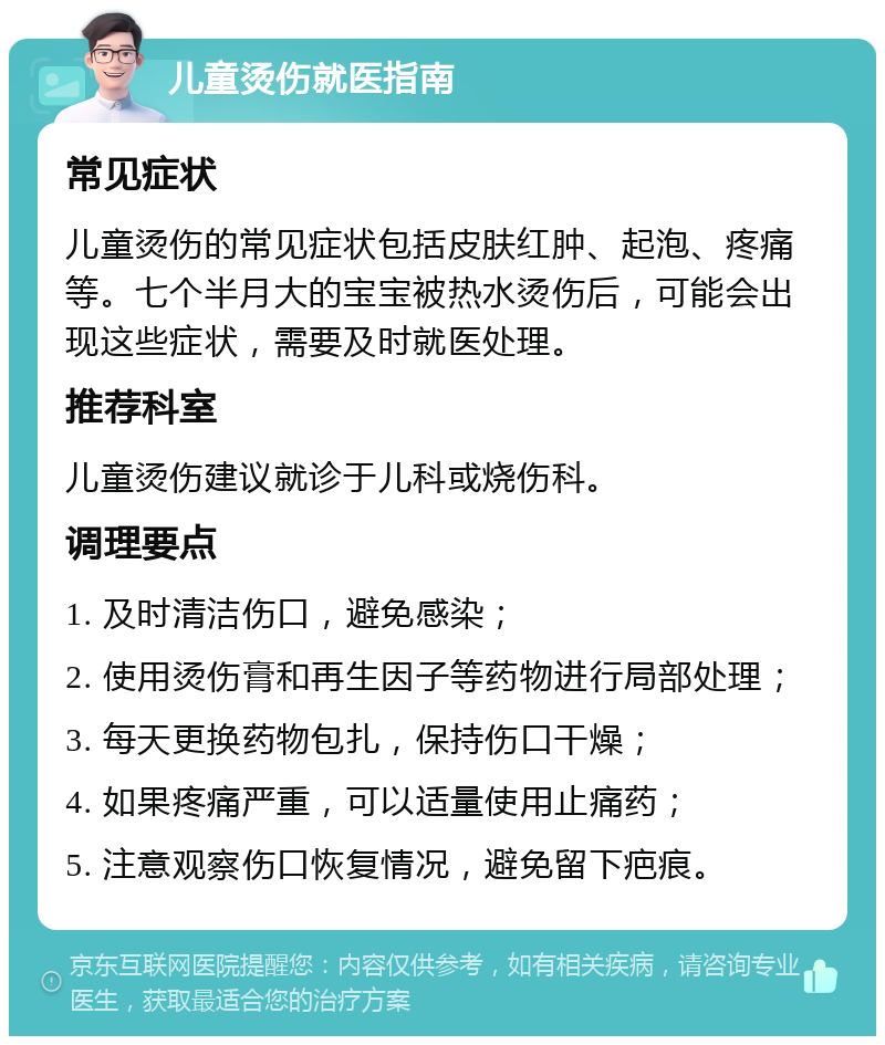 儿童烫伤就医指南 常见症状 儿童烫伤的常见症状包括皮肤红肿、起泡、疼痛等。七个半月大的宝宝被热水烫伤后，可能会出现这些症状，需要及时就医处理。 推荐科室 儿童烫伤建议就诊于儿科或烧伤科。 调理要点 1. 及时清洁伤口，避免感染； 2. 使用烫伤膏和再生因子等药物进行局部处理； 3. 每天更换药物包扎，保持伤口干燥； 4. 如果疼痛严重，可以适量使用止痛药； 5. 注意观察伤口恢复情况，避免留下疤痕。