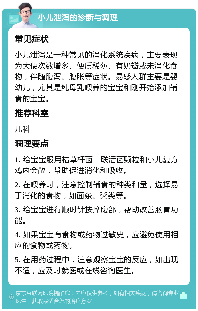 小儿泄泻的诊断与调理 常见症状 小儿泄泻是一种常见的消化系统疾病，主要表现为大便次数增多、便质稀薄、有奶瓣或未消化食物，伴随腹泻、腹胀等症状。易感人群主要是婴幼儿，尤其是纯母乳喂养的宝宝和刚开始添加辅食的宝宝。 推荐科室 儿科 调理要点 1. 给宝宝服用枯草杆菌二联活菌颗粒和小儿复方鸡内金散，帮助促进消化和吸收。 2. 在喂养时，注意控制辅食的种类和量，选择易于消化的食物，如面条、粥类等。 3. 给宝宝进行顺时针按摩腹部，帮助改善肠胃功能。 4. 如果宝宝有食物或药物过敏史，应避免使用相应的食物或药物。 5. 在用药过程中，注意观察宝宝的反应，如出现不适，应及时就医或在线咨询医生。