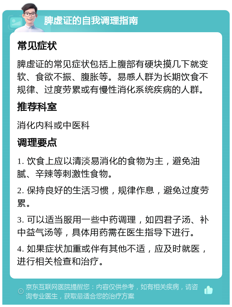 脾虚证的自我调理指南 常见症状 脾虚证的常见症状包括上腹部有硬块摸几下就变软、食欲不振、腹胀等。易感人群为长期饮食不规律、过度劳累或有慢性消化系统疾病的人群。 推荐科室 消化内科或中医科 调理要点 1. 饮食上应以清淡易消化的食物为主，避免油腻、辛辣等刺激性食物。 2. 保持良好的生活习惯，规律作息，避免过度劳累。 3. 可以适当服用一些中药调理，如四君子汤、补中益气汤等，具体用药需在医生指导下进行。 4. 如果症状加重或伴有其他不适，应及时就医，进行相关检查和治疗。