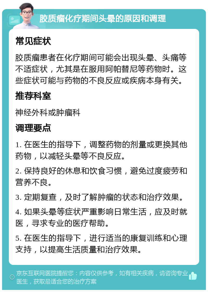 胶质瘤化疗期间头晕的原因和调理 常见症状 胶质瘤患者在化疗期间可能会出现头晕、头痛等不适症状，尤其是在服用阿帕替尼等药物时。这些症状可能与药物的不良反应或疾病本身有关。 推荐科室 神经外科或肿瘤科 调理要点 1. 在医生的指导下，调整药物的剂量或更换其他药物，以减轻头晕等不良反应。 2. 保持良好的休息和饮食习惯，避免过度疲劳和营养不良。 3. 定期复查，及时了解肿瘤的状态和治疗效果。 4. 如果头晕等症状严重影响日常生活，应及时就医，寻求专业的医疗帮助。 5. 在医生的指导下，进行适当的康复训练和心理支持，以提高生活质量和治疗效果。