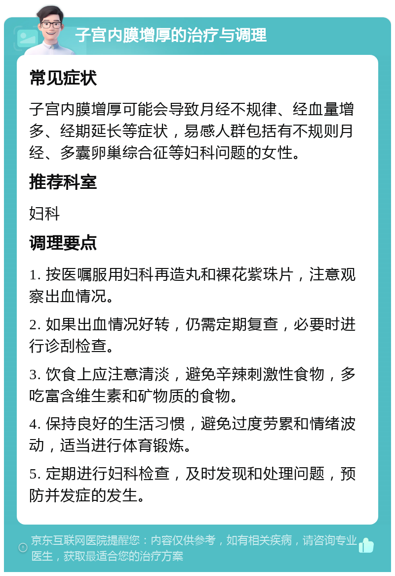 子宫内膜增厚的治疗与调理 常见症状 子宫内膜增厚可能会导致月经不规律、经血量增多、经期延长等症状，易感人群包括有不规则月经、多囊卵巢综合征等妇科问题的女性。 推荐科室 妇科 调理要点 1. 按医嘱服用妇科再造丸和裸花紫珠片，注意观察出血情况。 2. 如果出血情况好转，仍需定期复查，必要时进行诊刮检查。 3. 饮食上应注意清淡，避免辛辣刺激性食物，多吃富含维生素和矿物质的食物。 4. 保持良好的生活习惯，避免过度劳累和情绪波动，适当进行体育锻炼。 5. 定期进行妇科检查，及时发现和处理问题，预防并发症的发生。