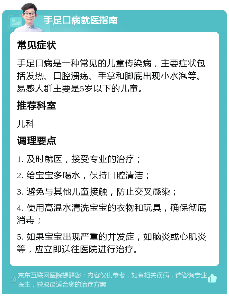 手足口病就医指南 常见症状 手足口病是一种常见的儿童传染病，主要症状包括发热、口腔溃疡、手掌和脚底出现小水泡等。易感人群主要是5岁以下的儿童。 推荐科室 儿科 调理要点 1. 及时就医，接受专业的治疗； 2. 给宝宝多喝水，保持口腔清洁； 3. 避免与其他儿童接触，防止交叉感染； 4. 使用高温水清洗宝宝的衣物和玩具，确保彻底消毒； 5. 如果宝宝出现严重的并发症，如脑炎或心肌炎等，应立即送往医院进行治疗。