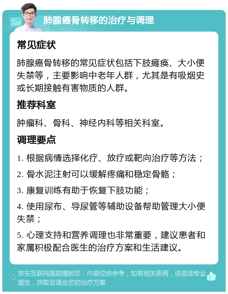 肺腺癌骨转移的治疗与调理 常见症状 肺腺癌骨转移的常见症状包括下肢瘫痪、大小便失禁等，主要影响中老年人群，尤其是有吸烟史或长期接触有害物质的人群。 推荐科室 肿瘤科、骨科、神经内科等相关科室。 调理要点 1. 根据病情选择化疗、放疗或靶向治疗等方法； 2. 骨水泥注射可以缓解疼痛和稳定骨骼； 3. 康复训练有助于恢复下肢功能； 4. 使用尿布、导尿管等辅助设备帮助管理大小便失禁； 5. 心理支持和营养调理也非常重要，建议患者和家属积极配合医生的治疗方案和生活建议。