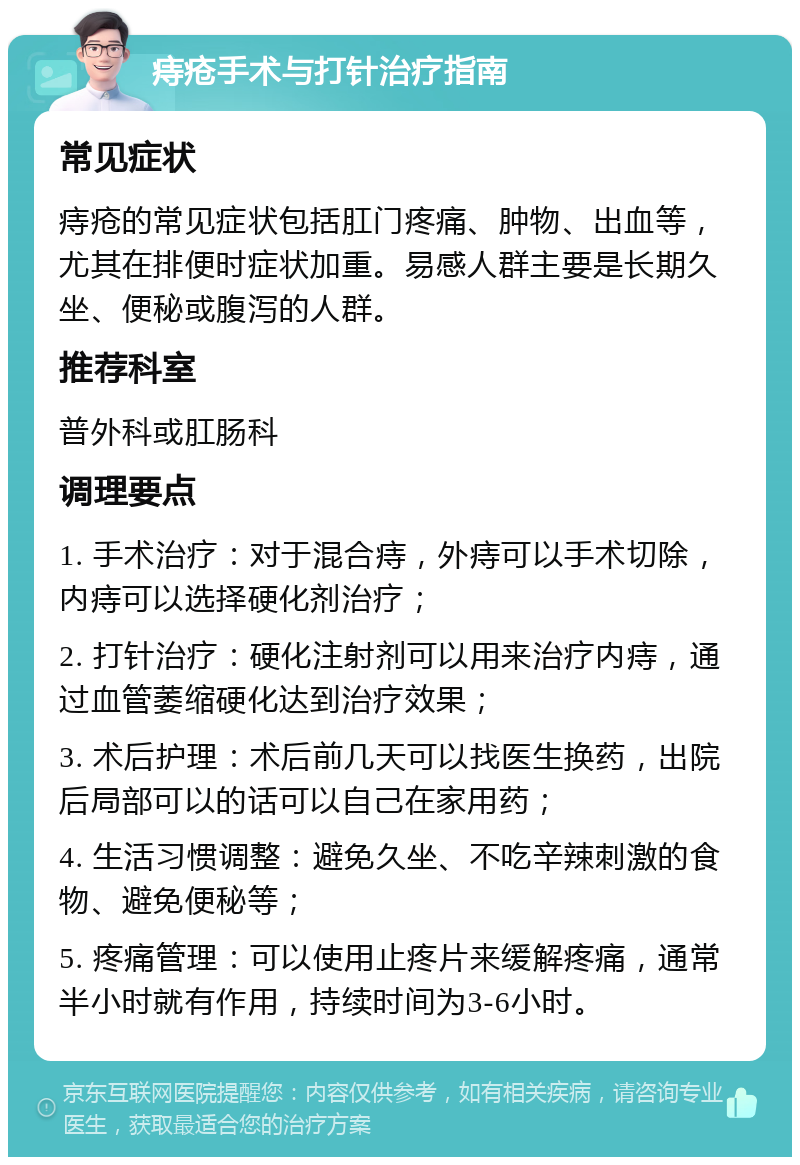 痔疮手术与打针治疗指南 常见症状 痔疮的常见症状包括肛门疼痛、肿物、出血等，尤其在排便时症状加重。易感人群主要是长期久坐、便秘或腹泻的人群。 推荐科室 普外科或肛肠科 调理要点 1. 手术治疗：对于混合痔，外痔可以手术切除，内痔可以选择硬化剂治疗； 2. 打针治疗：硬化注射剂可以用来治疗内痔，通过血管萎缩硬化达到治疗效果； 3. 术后护理：术后前几天可以找医生换药，出院后局部可以的话可以自己在家用药； 4. 生活习惯调整：避免久坐、不吃辛辣刺激的食物、避免便秘等； 5. 疼痛管理：可以使用止疼片来缓解疼痛，通常半小时就有作用，持续时间为3-6小时。