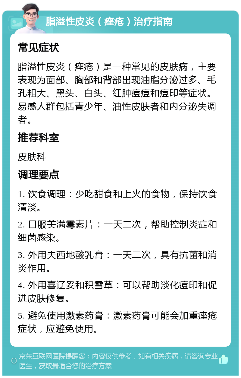 脂溢性皮炎（痤疮）治疗指南 常见症状 脂溢性皮炎（痤疮）是一种常见的皮肤病，主要表现为面部、胸部和背部出现油脂分泌过多、毛孔粗大、黑头、白头、红肿痘痘和痘印等症状。易感人群包括青少年、油性皮肤者和内分泌失调者。 推荐科室 皮肤科 调理要点 1. 饮食调理：少吃甜食和上火的食物，保持饮食清淡。 2. 口服美满霉素片：一天二次，帮助控制炎症和细菌感染。 3. 外用夫西地酸乳膏：一天二次，具有抗菌和消炎作用。 4. 外用喜辽妥和积雪草：可以帮助淡化痘印和促进皮肤修复。 5. 避免使用激素药膏：激素药膏可能会加重痤疮症状，应避免使用。