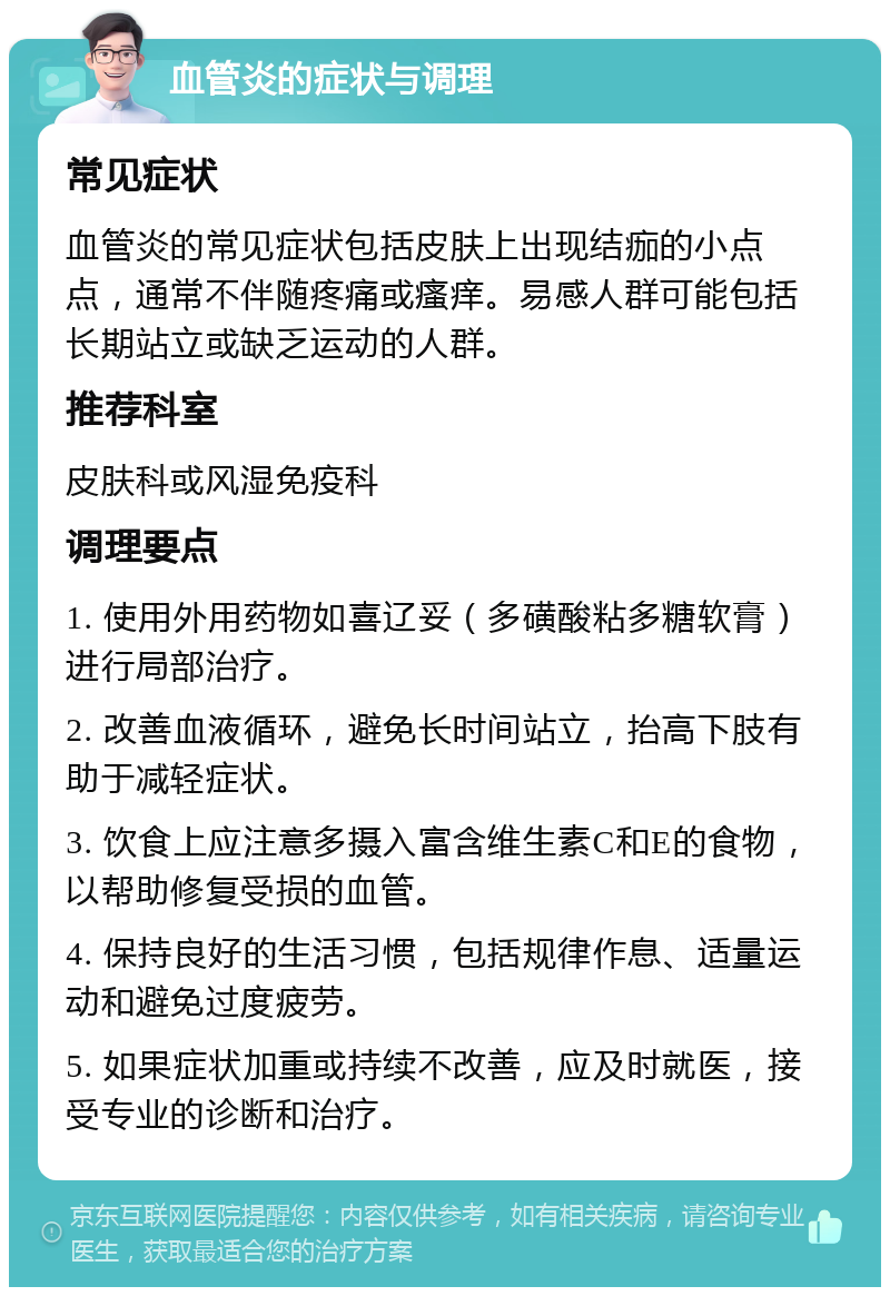 血管炎的症状与调理 常见症状 血管炎的常见症状包括皮肤上出现结痂的小点点，通常不伴随疼痛或瘙痒。易感人群可能包括长期站立或缺乏运动的人群。 推荐科室 皮肤科或风湿免疫科 调理要点 1. 使用外用药物如喜辽妥（多磺酸粘多糖软膏）进行局部治疗。 2. 改善血液循环，避免长时间站立，抬高下肢有助于减轻症状。 3. 饮食上应注意多摄入富含维生素C和E的食物，以帮助修复受损的血管。 4. 保持良好的生活习惯，包括规律作息、适量运动和避免过度疲劳。 5. 如果症状加重或持续不改善，应及时就医，接受专业的诊断和治疗。