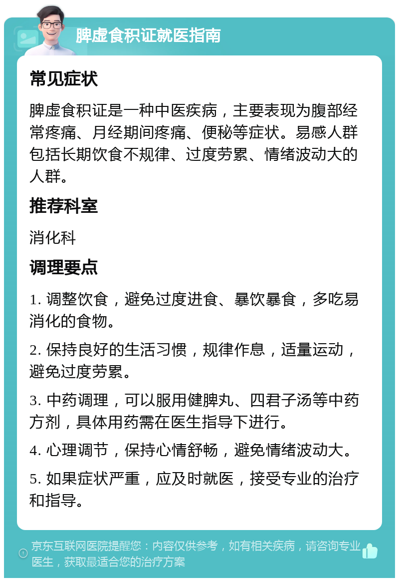 脾虚食积证就医指南 常见症状 脾虚食积证是一种中医疾病，主要表现为腹部经常疼痛、月经期间疼痛、便秘等症状。易感人群包括长期饮食不规律、过度劳累、情绪波动大的人群。 推荐科室 消化科 调理要点 1. 调整饮食，避免过度进食、暴饮暴食，多吃易消化的食物。 2. 保持良好的生活习惯，规律作息，适量运动，避免过度劳累。 3. 中药调理，可以服用健脾丸、四君子汤等中药方剂，具体用药需在医生指导下进行。 4. 心理调节，保持心情舒畅，避免情绪波动大。 5. 如果症状严重，应及时就医，接受专业的治疗和指导。