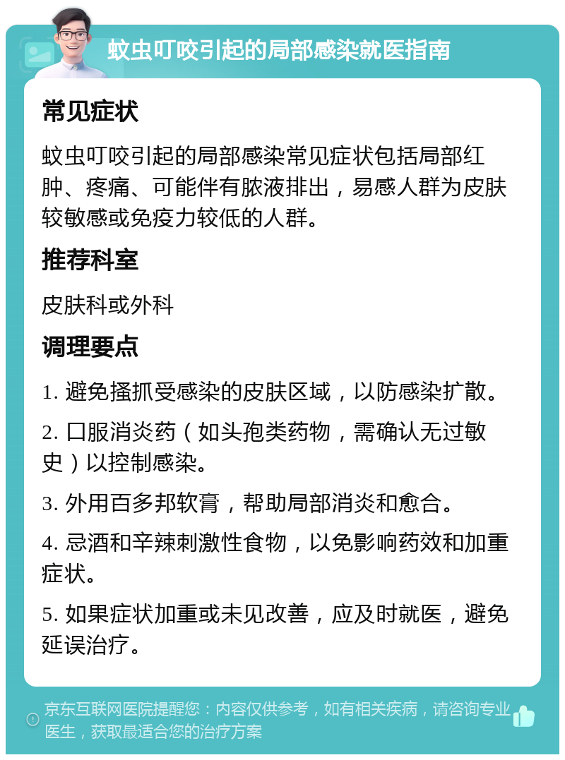 蚊虫叮咬引起的局部感染就医指南 常见症状 蚊虫叮咬引起的局部感染常见症状包括局部红肿、疼痛、可能伴有脓液排出，易感人群为皮肤较敏感或免疫力较低的人群。 推荐科室 皮肤科或外科 调理要点 1. 避免搔抓受感染的皮肤区域，以防感染扩散。 2. 口服消炎药（如头孢类药物，需确认无过敏史）以控制感染。 3. 外用百多邦软膏，帮助局部消炎和愈合。 4. 忌酒和辛辣刺激性食物，以免影响药效和加重症状。 5. 如果症状加重或未见改善，应及时就医，避免延误治疗。