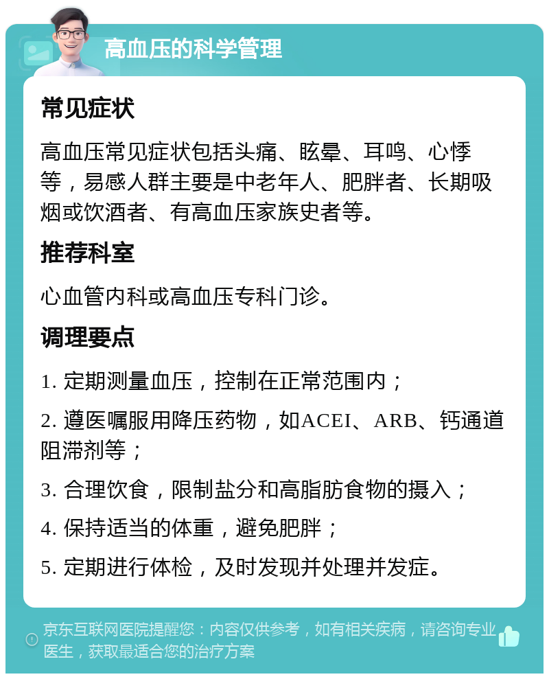 高血压的科学管理 常见症状 高血压常见症状包括头痛、眩晕、耳鸣、心悸等，易感人群主要是中老年人、肥胖者、长期吸烟或饮酒者、有高血压家族史者等。 推荐科室 心血管内科或高血压专科门诊。 调理要点 1. 定期测量血压，控制在正常范围内； 2. 遵医嘱服用降压药物，如ACEI、ARB、钙通道阻滞剂等； 3. 合理饮食，限制盐分和高脂肪食物的摄入； 4. 保持适当的体重，避免肥胖； 5. 定期进行体检，及时发现并处理并发症。