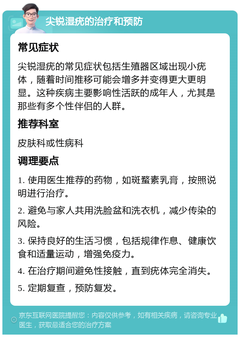 尖锐湿疣的治疗和预防 常见症状 尖锐湿疣的常见症状包括生殖器区域出现小疣体，随着时间推移可能会增多并变得更大更明显。这种疾病主要影响性活跃的成年人，尤其是那些有多个性伴侣的人群。 推荐科室 皮肤科或性病科 调理要点 1. 使用医生推荐的药物，如斑蝥素乳膏，按照说明进行治疗。 2. 避免与家人共用洗脸盆和洗衣机，减少传染的风险。 3. 保持良好的生活习惯，包括规律作息、健康饮食和适量运动，增强免疫力。 4. 在治疗期间避免性接触，直到疣体完全消失。 5. 定期复查，预防复发。