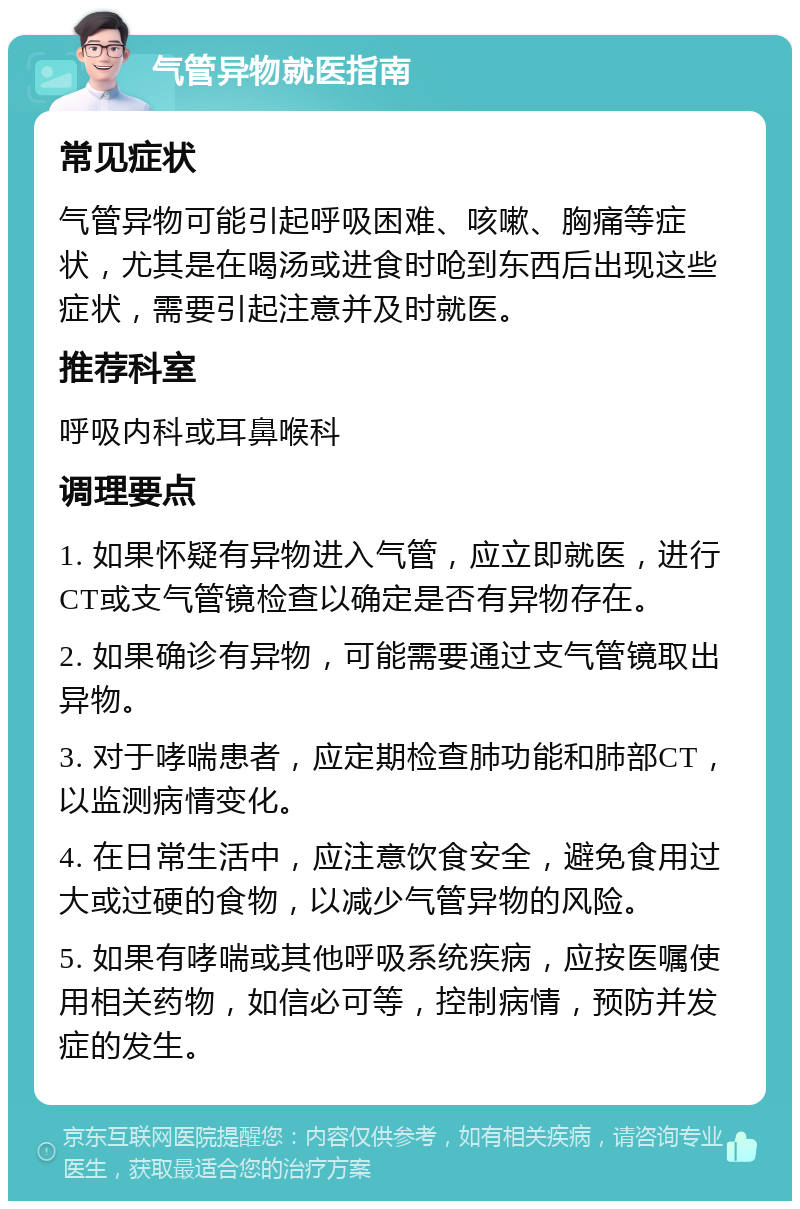 气管异物就医指南 常见症状 气管异物可能引起呼吸困难、咳嗽、胸痛等症状，尤其是在喝汤或进食时呛到东西后出现这些症状，需要引起注意并及时就医。 推荐科室 呼吸内科或耳鼻喉科 调理要点 1. 如果怀疑有异物进入气管，应立即就医，进行CT或支气管镜检查以确定是否有异物存在。 2. 如果确诊有异物，可能需要通过支气管镜取出异物。 3. 对于哮喘患者，应定期检查肺功能和肺部CT，以监测病情变化。 4. 在日常生活中，应注意饮食安全，避免食用过大或过硬的食物，以减少气管异物的风险。 5. 如果有哮喘或其他呼吸系统疾病，应按医嘱使用相关药物，如信必可等，控制病情，预防并发症的发生。