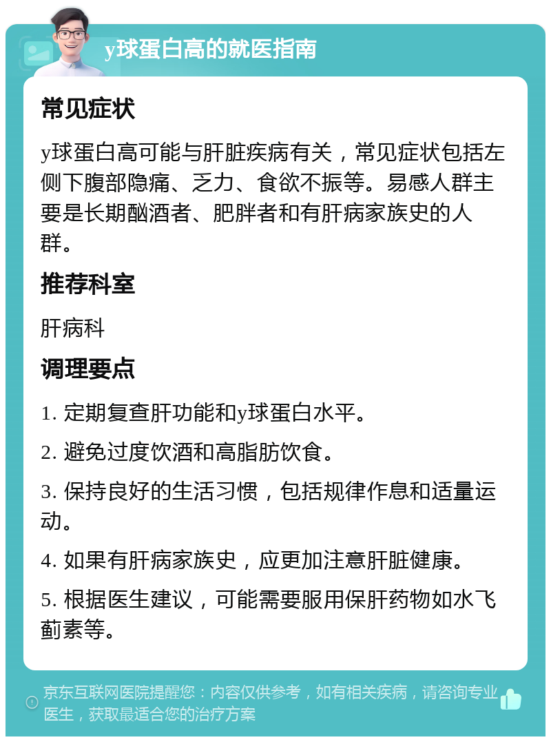 y球蛋白高的就医指南 常见症状 y球蛋白高可能与肝脏疾病有关，常见症状包括左侧下腹部隐痛、乏力、食欲不振等。易感人群主要是长期酗酒者、肥胖者和有肝病家族史的人群。 推荐科室 肝病科 调理要点 1. 定期复查肝功能和y球蛋白水平。 2. 避免过度饮酒和高脂肪饮食。 3. 保持良好的生活习惯，包括规律作息和适量运动。 4. 如果有肝病家族史，应更加注意肝脏健康。 5. 根据医生建议，可能需要服用保肝药物如水飞蓟素等。