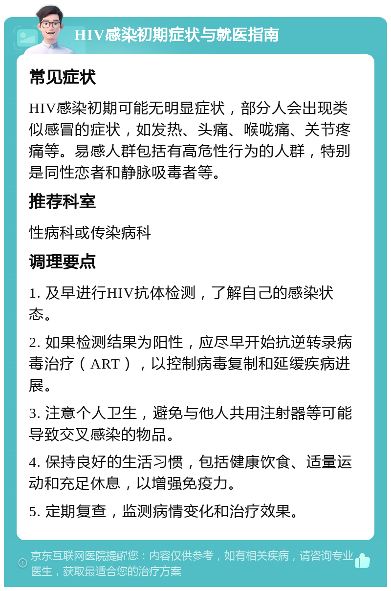 HIV感染初期症状与就医指南 常见症状 HIV感染初期可能无明显症状，部分人会出现类似感冒的症状，如发热、头痛、喉咙痛、关节疼痛等。易感人群包括有高危性行为的人群，特别是同性恋者和静脉吸毒者等。 推荐科室 性病科或传染病科 调理要点 1. 及早进行HIV抗体检测，了解自己的感染状态。 2. 如果检测结果为阳性，应尽早开始抗逆转录病毒治疗（ART），以控制病毒复制和延缓疾病进展。 3. 注意个人卫生，避免与他人共用注射器等可能导致交叉感染的物品。 4. 保持良好的生活习惯，包括健康饮食、适量运动和充足休息，以增强免疫力。 5. 定期复查，监测病情变化和治疗效果。