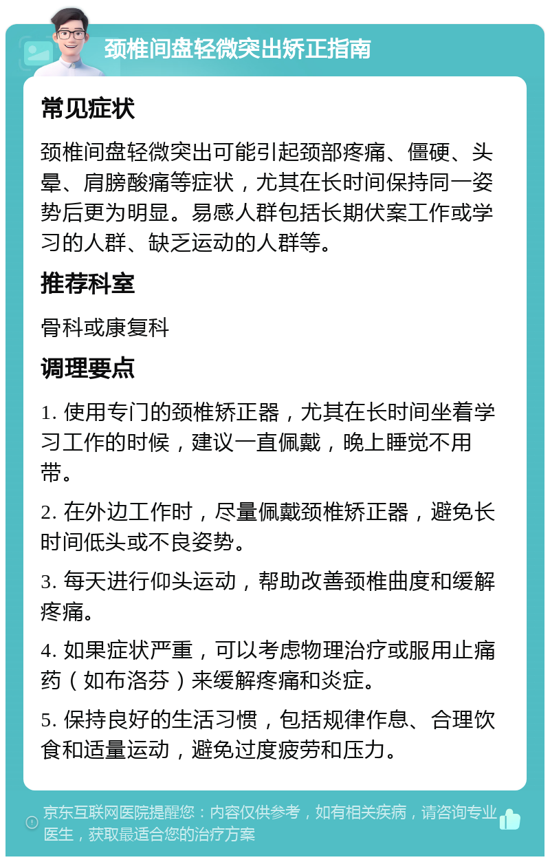 颈椎间盘轻微突出矫正指南 常见症状 颈椎间盘轻微突出可能引起颈部疼痛、僵硬、头晕、肩膀酸痛等症状，尤其在长时间保持同一姿势后更为明显。易感人群包括长期伏案工作或学习的人群、缺乏运动的人群等。 推荐科室 骨科或康复科 调理要点 1. 使用专门的颈椎矫正器，尤其在长时间坐着学习工作的时候，建议一直佩戴，晚上睡觉不用带。 2. 在外边工作时，尽量佩戴颈椎矫正器，避免长时间低头或不良姿势。 3. 每天进行仰头运动，帮助改善颈椎曲度和缓解疼痛。 4. 如果症状严重，可以考虑物理治疗或服用止痛药（如布洛芬）来缓解疼痛和炎症。 5. 保持良好的生活习惯，包括规律作息、合理饮食和适量运动，避免过度疲劳和压力。