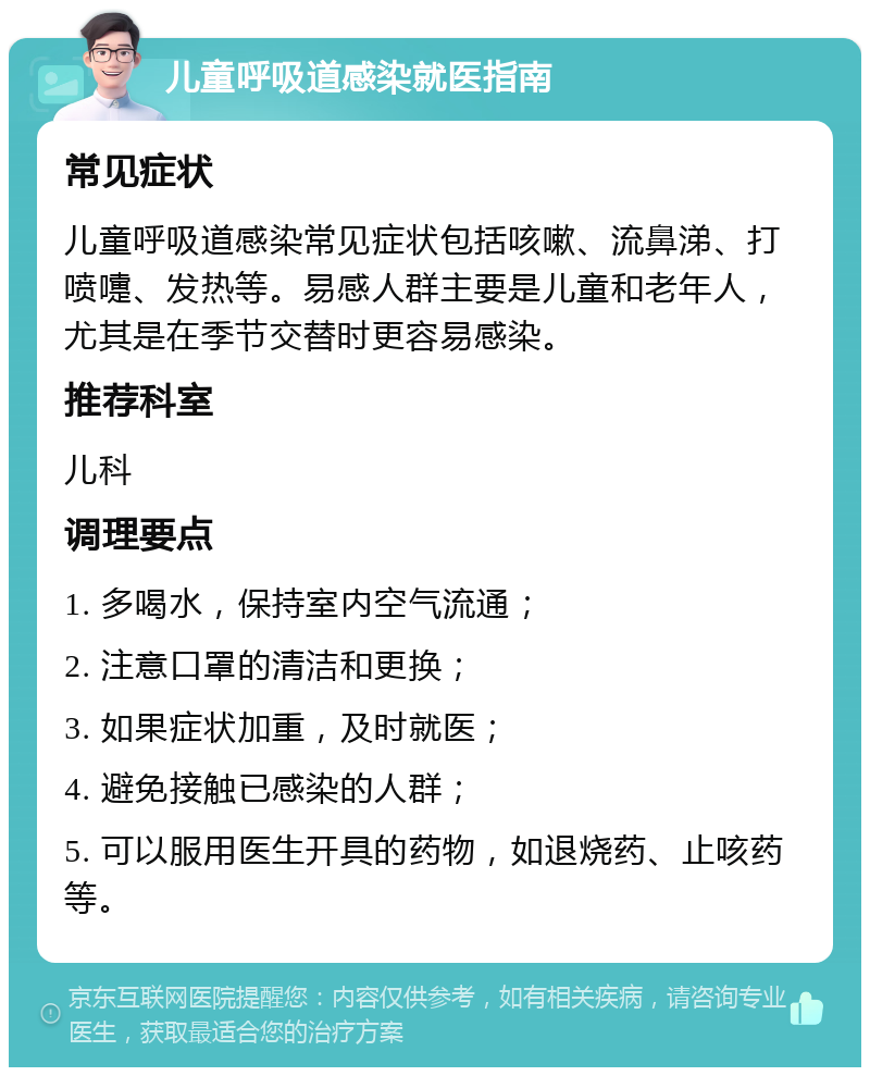 儿童呼吸道感染就医指南 常见症状 儿童呼吸道感染常见症状包括咳嗽、流鼻涕、打喷嚏、发热等。易感人群主要是儿童和老年人，尤其是在季节交替时更容易感染。 推荐科室 儿科 调理要点 1. 多喝水，保持室内空气流通； 2. 注意口罩的清洁和更换； 3. 如果症状加重，及时就医； 4. 避免接触已感染的人群； 5. 可以服用医生开具的药物，如退烧药、止咳药等。