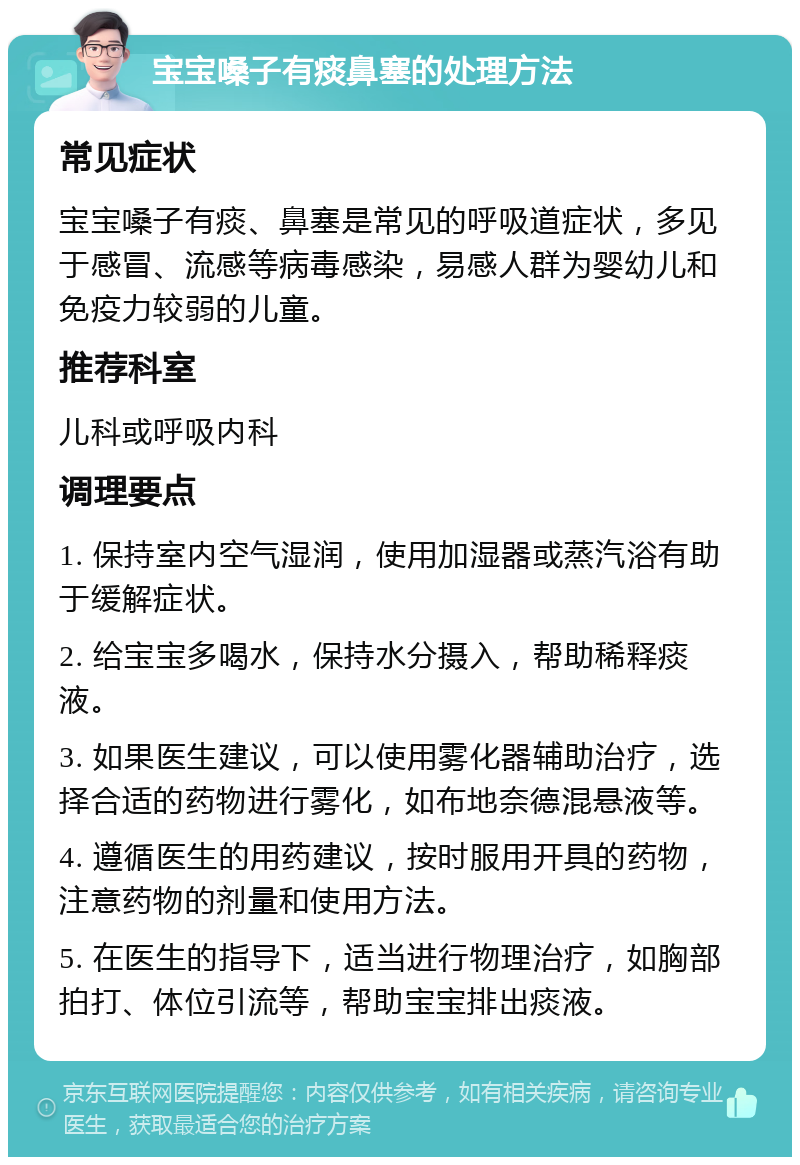 宝宝嗓子有痰鼻塞的处理方法 常见症状 宝宝嗓子有痰、鼻塞是常见的呼吸道症状，多见于感冒、流感等病毒感染，易感人群为婴幼儿和免疫力较弱的儿童。 推荐科室 儿科或呼吸内科 调理要点 1. 保持室内空气湿润，使用加湿器或蒸汽浴有助于缓解症状。 2. 给宝宝多喝水，保持水分摄入，帮助稀释痰液。 3. 如果医生建议，可以使用雾化器辅助治疗，选择合适的药物进行雾化，如布地奈德混悬液等。 4. 遵循医生的用药建议，按时服用开具的药物，注意药物的剂量和使用方法。 5. 在医生的指导下，适当进行物理治疗，如胸部拍打、体位引流等，帮助宝宝排出痰液。