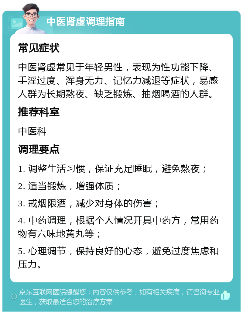 中医肾虚调理指南 常见症状 中医肾虚常见于年轻男性，表现为性功能下降、手淫过度、浑身无力、记忆力减退等症状，易感人群为长期熬夜、缺乏锻炼、抽烟喝酒的人群。 推荐科室 中医科 调理要点 1. 调整生活习惯，保证充足睡眠，避免熬夜； 2. 适当锻炼，增强体质； 3. 戒烟限酒，减少对身体的伤害； 4. 中药调理，根据个人情况开具中药方，常用药物有六味地黄丸等； 5. 心理调节，保持良好的心态，避免过度焦虑和压力。