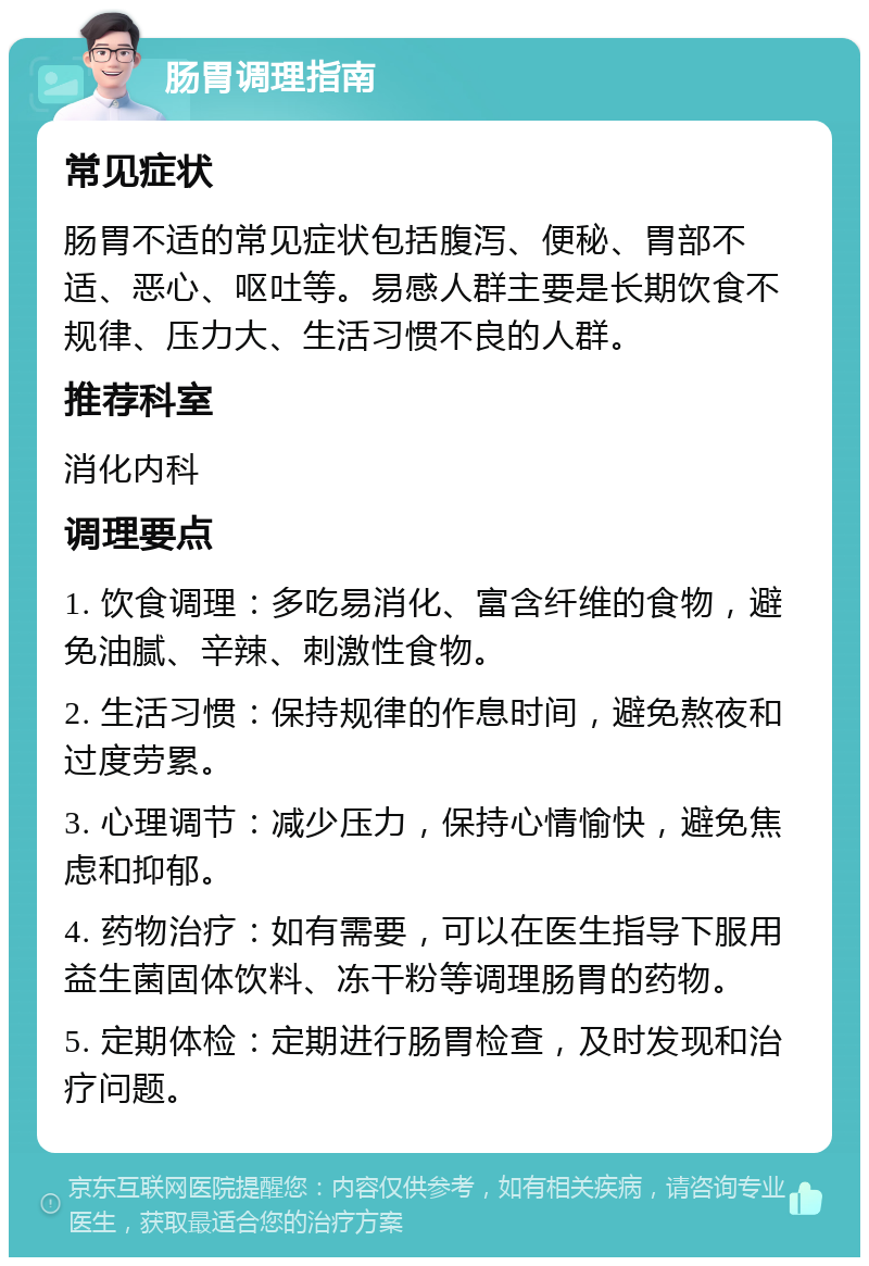 肠胃调理指南 常见症状 肠胃不适的常见症状包括腹泻、便秘、胃部不适、恶心、呕吐等。易感人群主要是长期饮食不规律、压力大、生活习惯不良的人群。 推荐科室 消化内科 调理要点 1. 饮食调理：多吃易消化、富含纤维的食物，避免油腻、辛辣、刺激性食物。 2. 生活习惯：保持规律的作息时间，避免熬夜和过度劳累。 3. 心理调节：减少压力，保持心情愉快，避免焦虑和抑郁。 4. 药物治疗：如有需要，可以在医生指导下服用益生菌固体饮料、冻干粉等调理肠胃的药物。 5. 定期体检：定期进行肠胃检查，及时发现和治疗问题。