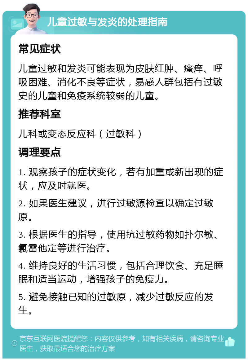 儿童过敏与发炎的处理指南 常见症状 儿童过敏和发炎可能表现为皮肤红肿、瘙痒、呼吸困难、消化不良等症状，易感人群包括有过敏史的儿童和免疫系统较弱的儿童。 推荐科室 儿科或变态反应科（过敏科） 调理要点 1. 观察孩子的症状变化，若有加重或新出现的症状，应及时就医。 2. 如果医生建议，进行过敏源检查以确定过敏原。 3. 根据医生的指导，使用抗过敏药物如扑尔敏、氯雷他定等进行治疗。 4. 维持良好的生活习惯，包括合理饮食、充足睡眠和适当运动，增强孩子的免疫力。 5. 避免接触已知的过敏原，减少过敏反应的发生。