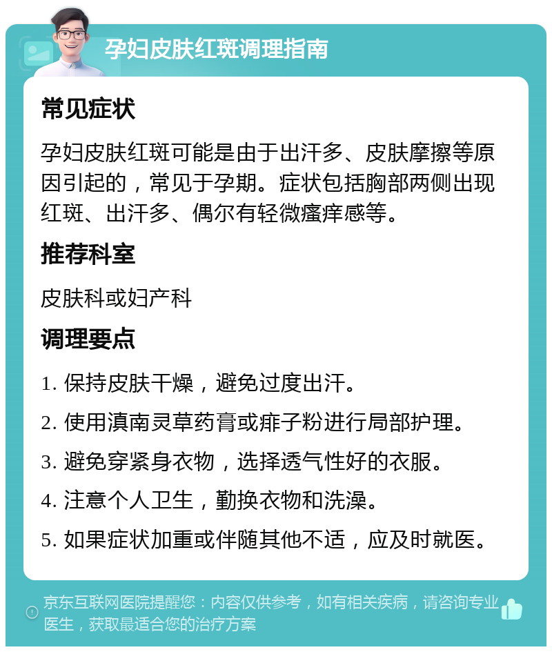 孕妇皮肤红斑调理指南 常见症状 孕妇皮肤红斑可能是由于出汗多、皮肤摩擦等原因引起的，常见于孕期。症状包括胸部两侧出现红斑、出汗多、偶尔有轻微瘙痒感等。 推荐科室 皮肤科或妇产科 调理要点 1. 保持皮肤干燥，避免过度出汗。 2. 使用滇南灵草药膏或痱子粉进行局部护理。 3. 避免穿紧身衣物，选择透气性好的衣服。 4. 注意个人卫生，勤换衣物和洗澡。 5. 如果症状加重或伴随其他不适，应及时就医。