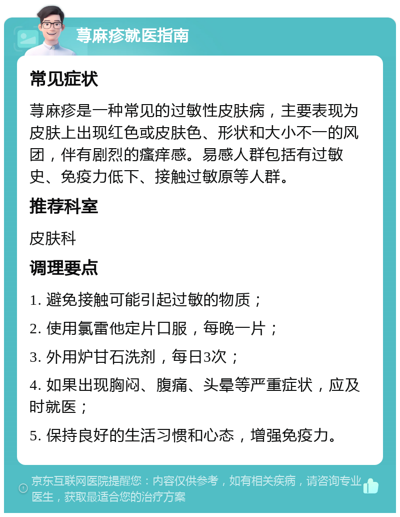 荨麻疹就医指南 常见症状 荨麻疹是一种常见的过敏性皮肤病，主要表现为皮肤上出现红色或皮肤色、形状和大小不一的风团，伴有剧烈的瘙痒感。易感人群包括有过敏史、免疫力低下、接触过敏原等人群。 推荐科室 皮肤科 调理要点 1. 避免接触可能引起过敏的物质； 2. 使用氯雷他定片口服，每晚一片； 3. 外用炉甘石洗剂，每日3次； 4. 如果出现胸闷、腹痛、头晕等严重症状，应及时就医； 5. 保持良好的生活习惯和心态，增强免疫力。